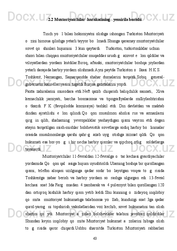 2.2 Muxtoriyatchilar  harakatining   yemirila borishi
                      Tinch   yo l   bilan   hokimiyatni   olishga   ishongan   Turkiston   Muxtoriyati
o zini himoua qilishga yetarli tayyor bo lmadi.Shunga qaramay muxtoriyatchilar	
 
sovet  qo shinlari  hujumini    3 kun qaytardi.  Turkiston, turkistonliklar  uchun 	
  
shiori bilan chiqqan muxtoriyatchilar muqaddas urush g azovot e lon qildilar va	
 
viloyatlardan   yordam   kutdilar.Biroq,   afsuski,   muxtoriyatchilar   boshqa   joylardan
yetarli darajada harbiy yordam olishmadi.Ayni paytda Turkiston o lkasi  H.K.S. 	

Toshkent,   Namangan,   Samarqandda   shahar   dumalarini   tarqatdi.Sobiq     general-
gubernator kansellariyasini tugatdi.Burjua gazetalarini yopdi.
Paxta   zahiralarini   musodara   etdi.Neft   qazib   chiqarish   baliqchilik   sanoati,     Xiva
kemachilik   jamiyati,   barcha   bosmaxona   va   tipografiyalarda   milliylashtirishni
o tkazdi.   F   K   (favqulodda   komissiya)   tashkil   etdi.   Din   davlatdan   va   maktab	

dindan   ajratilishi   e lon   qilindi.Qo qon   musulmon   aholisi   rus   va   armanlarni	
 
qirg in   qilib,   shaharning     yevropaliklar   yashaydigan   qismi   vayron   etdi   degan	

atayin   tarqatilgan   mish-mishlar   bolshevistik   sovetlarga   sodiq   harbiy   bo linmalar	

orasida   musulmonlarga   qarshi   qahr-g azab   uyg otishga   xizmat   qildi.   Qo qon	
  
hukumati esa bor-yo g i bir necha harbiy qismlar va qipchoq otlig  soldatlarga	
  
tayanardi.
                         Muxtoriyatchilar 11-fevraldan 12-fevralga o tar kechasi gvardiyachilar	

yordamida Qo qon qal asiga hujum uyushtirildi.Ularning boshqa bir qurollangan	
 
qismi,   telefon   aloqasi   uzilgunga   qadar   sodir   bo layotgan   voqea   to g risida	
  
Toshkentga   xabar   berish   va   harbiy   yordam   so rashga   ulgurgan   edi.   13-fevral	

kechasi  soat 3da Farg onadan  4 zambarak va  4 pulemyot bilan qurollangan 120	

dan   ortiqroq   kishilik   harbiy   qism   yetib   keldi.Shu   kunning   o zidayoq   inqilobiy	

qo mita     muxtoriyat   hukumatiga   talabnoma   yo llab,   kunduzgi   soat   3ga   qadar	
 
qurol-yarog ni   topshirish   vakolatlaridan   voz   kechib,   sovet   hukumatini   tan   olish	

shartini   qo ydi.   Muxtoriyat   a zolari   bolsheviklar   talabini   javobsiz   qoldirdilar
 
Shundan   keyin   inqilobiy   qo mita   Muxtoriyat   hukumat   a zolarini   hibsga   olish	
 
to g risida   qaror   chiqardi.Ushbu   sharoitda   Turkiston   Muxtoriyati   rahbarlari	
 
43 