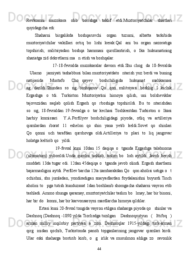 Revkomni   muzokara   olib   borishga   taklif   etdi.Muxtoriyatchilar   shartlari
quyidagicha edi:
Shaharni   birgalikda   boshqaruvchi   organ   tuzumi,   albatta   tarkibida
muxtoriyatchilar   vakillari   ortiq   bo lishi   kerak:Qal ani   bu   organ   nazoratiga 
topshirish;   militsiyadan   boshqa   hammani   qurollantirish,   o lka   hukumatining	

shariatga zid dekretlarni ma n etish va boshqalar.	

                            17-18-fevralda   muzokaralar   davom   etdi.Shu   chog da   18-fevralda	

Ulamo  jamiyati tashabbusi  bilan muxtoriyatdato ntarish yuz berdi va buning	
  
natijasida   Mustafo   Cho qayev   boshchiligida   hukumat   mahkamasi	

ag darildi.Shundan   so ng   boshqaruv   Qo qon   militsiyasi   boshlig I   kichik	
   
Ergashga   o tdi.   Turkiston   Muxtoriyatini   himoya   qilish,   uni   bolsheviklar	

tajovuzidan   saqlab   qolish   Ergash   qo rboshiga   topshirildi.   Bu   to ntarishdan	
 
so ng,   18-fevraldan   19-fevralga   o tar   kechasi   Toshkentdan   Turkiston   o lkasi	
  
harbiy   komissari     Y.A.Perfilyev   boshchiligidagi   piyoda,   otliq   va   artilleriya
qismlardan   iborat   11   eshelon   qo shin   yana   yetib   keldi.Sovet   qo shinlari	
 
Qo qonni   uch   tarafdan   qurshovga   oldi.Artilleriya   to plari   to liq   jangovar	
  
holatga keltirib qo yildi.	

                            19-fevral   kuni   10dan   15   daqiqa   o tganda   Ergashga   talabnoma	

(ultimatum)   yuborildi.Unda   qurolni   tashlab,   taslim   bo lish   aytildi.   Javob   berish	

muddati 13da tugar edi. 12dan 45daqiqa o tganda javob olindi. Ergash shartlarni	

bajarmasligini aytdi. Perfilev barcha 12ta zambarakdan Qo qon aholisi ustiga o t	
 
ochishni,   shu   jumladan,   yondiradigan   snaryadlardan   foydalanishni   buyurdi.Tinch
aholini to pga tutish kunduzsoat 1dan boshlanib shomgacha shaharni vayron etib	

tashladi. Ammo shunga qaramay, muxtoriyatchilar taslim bo lmay, har bir binoni,	

har bir do konni, har bir karvonsaroyni mardlarcha himoya qildilar.	

           Ertasi kuni 20-fevral tongida vayron etilgan shaharga piyoda qo shinlar va	

Dashnoq (Dashnoq -1890 yilda Tiorlisdga tuzilgan  Dashnoqsutyun ( Ittifoq )	
   
arman   milliy   inqilobiy   partiyasi   a zosi.   Dashnoqlar   1915-yildagi   turk-arman	

qirg inidan   qochib,   Turkistonda   panoh   topganlarining   jangovar   qismlari   kirdi.	

Ular   eski   shaharga   bostirib   kirib,   o g irlik   va   musulmon   ahliga   zo ravonlik	
  
44 