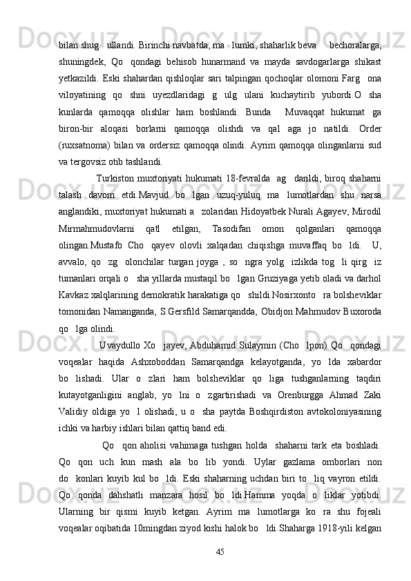 bilan shug ullandi. Birinchi navbatda, ma lumki, shaharlik beva   bechoralarga,  
shuningdek,   Qo qondagi   behisob   hunarmand   va   mayda   savdogarlarga   shikast	

yetkazildi. Eski  shahardan qishloqlar  sari  talpingan qochoqlar  olomoni  Farg ona	

viloyatining   qo shni   uyezdlaridagi   g ulg ulani   kuchaytirib   yubordi.O sha	
   
kunlarda   qamoqqa   olishlar   ham   boshlandi.   Bunda   Muvaqqat   hukumat ga	
 
biron-bir   aloqasi   borlarni   qamoqqa   olishdi   va   qal aga   jo natildi.   Order
 
(ruxsatnoma)  bilan va ordersiz qamoqqa  olindi. Ayrim  qamoqqa olinganlarni  sud
va tergovsiz otib tashlandi.
                     Turkiston  muxtoriyati  hukumati  18-fevralda     ag darildi,  biroq  shaharni

talash   davom   etdi.Mavjud   bo lgan   uzuq-yuluq   ma lumotlardan   shu   narsa	
 
anglandiki, muxtoriyat hukumati a zolaridan Hidoyatbek Nurali Agayev, Mirodil	

Mirmahmudovlarni   qatl   etilgan,   Tasodifan   omon   qolganlari   qamoqqa
olingan.Mustafo   Cho qayev   olovli   xalqadan   chiqishga   muvaffaq   bo ldi.     U,	
 
avvalo,   qo zg olonchilar   turgan   joyga   ,   so ngra   yolg izlikda   tog li   qirg iz	
     
tumanlari orqali o sha yillarda mustaqil bo lgan Gruziyaga yetib oladi va darhol	
 
Kavkaz xalqlarining demokratik harakatiga qo shildi.Nosirxonto ra bolsheviklar	
 
tomonidan Namanganda, S.Gersfild Samarqandda, Obidjon Mahmudov Buxoroda
qo lga olindi.	

                        Uvaydullo Xo jayev,  Abduhamid  Sulaymin (Cho lpon)  Qo qondagi	
  
voqealar   haqida   Ashxoboddan   Samarqandga   kelayotganda,   yo lda   xabardor	

bo lishadi.   Ular   o zlari   ham   bolsheviklar   qo liga   tushganlarning   taqdiri	
  
kutayotganligini   anglab,   yo lni   o zgartirishadi   va   Orenburgga   Ahmad   Zaki	
 
Validiy   oldiga   yo l   olishadi,   u   o sha   paytda   Boshqirdiston   avtokoloniyasining	
 
ichki va harbiy ishlari bilan qattiq band edi.
                      Qo qon   aholisi   vahimaga   tushgan   holda     shaharni   tark   eta   boshladi.	

Qo qon   uch   kun   mash ala   bo lib   yondi.   Uylar   gazlama   omborlari   non	
  
do konlari   kuyib   kul   bo ldi.   Eski   shaharning   uchdan   biri   to liq   vayron   etildi.
  
Qo qonda   dahshatli   manzara   hosil   bo ldi.Hamma   yoqda   o liklar   yotibdi.
  
Ularning   bir   qismi   kuyib   ketgan.   Ayrim   ma lumotlarga   ko ra   shu   fojeali	
 
voqealar oqibatida 10mingdan ziyod kishi halok bo ldi.Shaharga 1918-yili kelgan	

45 
