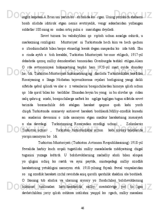 ingliz kapitani A.Brun uni yarim bo sh holida ko rgan. Uning yozishich shaharni 
bosib   olishda   ishtirok   etgan   nemis   avstriyalik,   vengr   askarlaridan   yollangan
soldatlar 100 ming so mdan ortiq pulni o marishgan deyiladi.	
 
                    Sovet   tuzumi   bu   vahshiylikni   qo rqitish   uchun   amalga   oshirdi,   u	

markazning   roziligisiz     Muxtoriyat ni   Turkistonda   hech   kim   va   hech   qachon	
 
o zboshimchalik bilan barpo etmasligi kerak degan maqsadni  ko zda tutdi. Shu	
 
o rinda   aytib   o tish   kerakki,   Turkiston   Muxtoriyati   tor-mor   etilgach,   1917-yil
 
dekabrda   qozoq   milliy   demokratlari   tomonidan   Orenburgda   tashkil   etilgan.Alam
O rda   avtonomiyasi   hukumatning   taqdiri   ham   1920-yil   mart   oyida   shunday

bo ldi. Turkiston Muxtoriyati hukumatining ag darilishi Turkistonliklar tarafidan
 
Rossiyaning   o lkaga   Nisbatan   tajovuzkorona   rejalari   borligining   yangi   dalili	

sifatida qabul qilindi va ular o z vatanlarini bosqinchilardan himoya qilish uchun	

qo lda qurol bilan ko tarildilar. Shundan keyin bu yong in bu olovlar qa ridan	
   
xalq qahru-g azabi, bosqinchilarga nafrati ko ngilga tugilgan tugun sifatida sovet	
 
tarixida   bosmachilik   deb   atalgan   harakat   qaqnus   qush   kabi   yorib
chiqdi.Turkistonda   ommaviy   antisovet   harakati   boshlandi.Milliy-ozodlik   kurashi
an analarini   davomini   o zida   namoyon   etgan   mazkur   harakatning   xususiyati	
 
o sha   davrdagi   Turkistonning   Rossiyadan   ozodligi   uchun! ,   Zolimlarsiz
   
Turkiston   uchun! ,   Turkiston-   turkistonliklar   uchun     kabi   siyosiy   talablarida	
  
yorqin namoyon bo ldi.	

                           Turkiston Muxtoriyati (Turkiston Avtonom Respublikasining) 1918-yil
fevralida   harbiy   kuch   orqali   tugatilishi   milliy   masalalarda   ziddiyatning   chigal
tugunini   yuzaga   keltirdi.   U   bolsheviklarning   mahalliy   aholi   bilan   aloqasi
yo qligini   ochiq   ko rsatdi   va   ayni   paytda,   mintaqadagi   milliy   ozodlik	
 
harakatining   yetukligini   namoyon   etdi.   1918-yilning   fojeali   fevral   voqealaridan
so ng ozodlik harakati izchil ravishda aniq qurolli qarshilik shaklini ola boshladi.

O lkaning   tub   aholisi   va   ularning   siyosiy   yo lboshchilari   bolsheviklarning
 
hukumat   tuzilmalari   hatti-harakatida   milliy   mentalitetga   yot   bo lgan	

davlatchilikni   joriy   qilish   oshkora   intilishni   yaqqol   ko rgach,   milliy   masalani	

46 