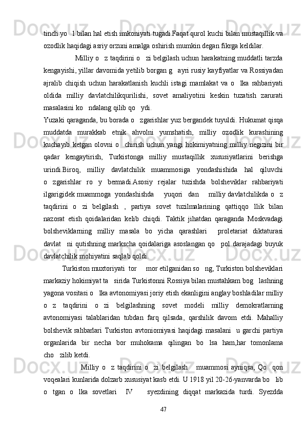 tinch yo l bilan hal etish imkoniyati tugadi.Faqat qurol kuchi bilan mustaqillik va
ozodlik haqidagi asriy orzuni amalga oshirish mumkin degan fikrga keldilar.
                           Milliy o z taqdirini o zi belgilash uchun harakatning muddatli tarzda	
 
kengayishi, yillar davomida yetilib borgan g ayri rusiy kayfiyatlar va Rossiyadan	

ajralib   chiqish   uchun   harakatlanish   kuchli   istagi   mamlakat   va   o lka   rahbariyati	

oldida   milliy   davlatchilikqurilishi,   sovet   amaliyotini   keskin   tuzatish   zarurati
masalasini ko ndalang qilib qo ydi.	
 
Yuzaki qaraganda, bu borada o zgarishlar yuz bergandek tuyuldi. Hukumat qisqa	

muddatda   murakkab   etnik   ahvolni   yumshatish,   milliy   ozodlik   kurashining
kuchayib   ketgan   olovni   o chirish   uchun   yangi   hokimiyatning   milliy   negizini   bir	

qadar   kengaytirish,   Turkistonga   milliy   mustaqillik   xususiyatlarini   berishga
urindi.Biroq,   milliy   davlatchilik   muammosiga   yondashishida   hal   qiluvchi
o zgarishlar   ro y   bermadi.Asosiy   rejalar   tuzishda   bolsheviklar   rahbariyati	
 
ilgarigidek muammoga  yondashishda   yuqori dan   milliy davlatchilikda o z	
   
taqdirini   o zi   belgilash ,   partiya   sovet   tuzilmalarining   qattiqqo llik   bilan	
  
nazorat   etish   qoidalaridan   kelib   chiqdi.   Taktik   jihatdan   qaraganda   Moskvadagi
bolsheviklarning   milliy   masala   bo yicha   qarashlari   proletariat   diktaturasi	
 
davlat ni   qutishning   markscha   qoidalariga   asoslangan   qo pol   darajadagi   buyuk	
 
davlatchilik mohiyatini saqlab qoldi.
          Turkiston muxtoriyati  tor   mor etilganidan so ng, Turkiston bolsheviklari	
 
markaziy hokimiyat ta sirida Turkistonni Rossiya bilan mustahkam bog lashning	
 
yagona vositasi o lka avtonomiyasi joriy etish ekanligini anglay boshladilar milliy	

o z   taqdirini   o zi   belgilashning   sovet   modeli   milliy   demokratlarning	
 
avtonomiyasi   talablaridan   tubdan   farq   qilsada,   qarshilik   davom   etdi.   Mahalliy
bolshevik   rahbarlari   Turkiston   avtoniomiyasi   haqidagi   masalani     u   garchi   partiya
organlarida   bir   necha   bor   muhokama   qilingan   bo lsa   ham,har   tomonlama	

cho zilib ketdi.	

                      Milliy   o z   taqdirini   o zi   belgilash   muammosi   ayniqsa,   Qo qon	
    
voqealari kunlarida dolzarb xususiyat kasb etdi. U 1918 yil 20-26-yanvarda bo lib	

o tgan   o lka   sovetlari     IV     syezdining   diqqat   markazida   turdi.   Syezdda	
  
47 