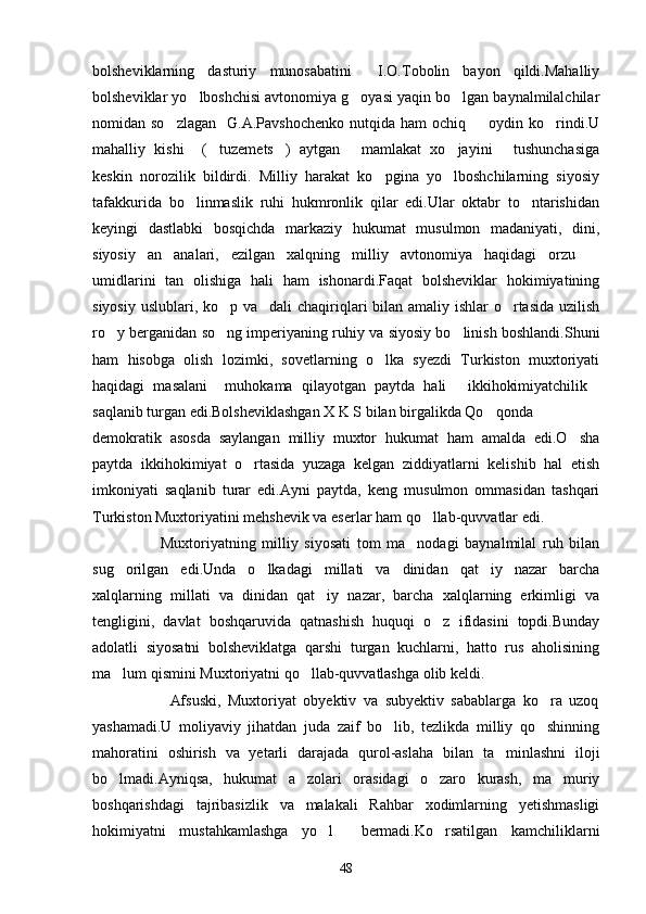bolsheviklarning   dasturiy   munosabatini     I.O.Tobolin   bayon   qildi.Mahalliy
bolsheviklar yo lboshchisi avtonomiya g oyasi yaqin bo lgan baynalmilalchilar  
nomidan so zlagan    G.A.Pavshochenko   nutqida ham   ochiq    oydin ko rindi.U	
  
mahalliy   kishi     ( tuzemets )   aytgan   mamlakat   xo jayini   tushunchasiga	
    
keskin   norozilik   bildirdi.   Milliy   harakat   ko pgina   yo lboshchilarning   siyosiy	
 
tafakkurida   bo linmaslik   ruhi   hukmronlik   qilar   edi.Ular   oktabr   to ntarishidan	
 
keyingi   dastlabki   bosqichda   markaziy   hukumat   musulmon   madaniyati,   dini,
siyosiy   an analari,   ezilgan   xalqning   milliy   avtonomiya   haqidagi   orzu  	
 
umidlarini   tan   olishiga   hali   ham   ishonardi.Faqat   bolsheviklar   hokimiyatining
siyosiy uslublari, ko p va dali chaqiriqlari  bilan amaliy ishlar  o rtasida uzilish	
  
ro y berganidan so ng imperiyaning ruhiy va siyosiy bo linish boshlandi.Shuni	
  
ham   hisobga   olish   lozimki,   sovetlarning   o lka   syezdi   Turkiston   muxtoriyati	

haqidagi   masalani     muhokama   qilayotgan   paytda   hali   ikkihokimiyatchilik	
 
saqlanib turgan edi.Bolsheviklashgan X K S bilan birgalikda Qo qonda	

demokratik   asosda   saylangan   milliy   muxtor   hukumat   ham   amalda   edi.O sha	

paytda   ikkihokimiyat   o rtasida   yuzaga   kelgan   ziddiyatlarni   kelishib   hal   etish	

imkoniyati   saqlanib   turar   edi.Ayni   paytda,   keng   musulmon   ommasidan   tashqari
Turkiston Muxtoriyatini mehshevik va eserlar ham qo llab-quvvatlar edi.	

                      Muxtoriyatning   milliy   siyosati   tom   ma nodagi   baynalmilal   ruh   bilan	

sug orilgan   edi.Unda   o lkadagi   millati   va   dinidan   qat iy   nazar   barcha	
  
xalqlarning   millati   va   dinidan   qat iy   nazar,   barcha   xalqlarning   erkimligi   va	

tengligini,   davlat   boshqaruvida   qatnashish   huquqi   o z   ifidasini   topdi.Bunday	

adolatli   siyosatni   bolsheviklatga   qarshi   turgan   kuchlarni,   hatto   rus   aholisining
ma lum qismini Muxtoriyatni qo llab-quvvatlashga olib keldi.	
 
                      Afsuski,   Muxtoriyat   obyektiv   va   subyektiv   sabablarga   ko ra   uzoq	

yashamadi.U   moliyaviy   jihatdan   juda   zaif   bo lib,   tezlikda   milliy   qo shinning	
 
mahoratini   oshirish   va   yetarli   darajada   qurol-aslaha   bilan   ta minlashni   iloji	

bo lmadi.Ayniqsa,   hukumat   a zolari   orasidagi   o zaro   kurash,   ma muriy	
   
boshqarishdagi   tajribasizlik   va   malakali   Rahbar   xodimlarning   yetishmasligi
hokimiyatni   mustahkamlashga   yo l     bermadi.Ko rsatilgan   kamchiliklarni	
 
48 