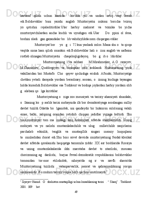 bartaraf   qilish   uchun   kamida     bir-ikki   yil   va   undan   ortiq   vaqt   kerak
edi.Bolsheviklar   buni   yaxshi   anglab   Muxtoriyatni   imkoni   boricha   tezroq
yo qotishni   rejalashtirdilar.Ular   harbiy   mahorat   va   texnika   bo yicha 
muxtoriyatchilardan   ancha   kuchli   va   uyushgan   edi.Ular     Do ppini   ol   desa,	
 
boshini oladi gan gazandalar bo lib vahshiylikda nom chiqargan edilar.	
 
                Muxtoriyat bor   yo g i  72 kun yashadi xolos. Mana shu o ta qisqa	
   
vaqtda   nima   ham   qilish   mumkin   edi.Bolsheviklar   hali   o zini   anglab   va   nafasini	

rostlab olmagan Muxtoriyatni  chaqaloqligidayoq   bo g ib o ldirdilar.	
    
                              Muxtoroyatning   15ta   rahbari     M.Mirahmedov,   A.O razayev,	
 
M.Chanishev,   Qushbegiyev   va   boshqalar   otib   tashlandi.   Hukumatning   yirik
vakillaridan   biri   Mustafo     Cho qayev   qochishga   erishdi.   Afsuski,   Muxtoriyatga	

chetdan   yetarli   darajada   yordam   beraolmay,   asosan,   o zining   kuchiga   tayangan	

holda kurashdi.Bolsheviklar esa Toshkent va boshqa joylardan harbiy yordam olib
g alabani qo lga kiritdilar.	
 
                             Muxtoriyatning o ziga xos xususiyati  va tarixiy ahamiyati shundaki,	

o lkaning ko p asrlik tarixi mobaynida ilk bor demokratiyaga asoslangan milliy	
 
davlat   tuzildi.Odatda   bo lganidek,   uni   qandaydir   bir   hukmron   sulolsning   vakili	

emas,   balki,   xalqning   orasidan   yetishib   chiqqan   jadidlar   yuzaga   keltirdi.   Shu
bois,muxtoriyat   tom   ma nodagi   xalq   hokimiyati   sifatida   shakllantirildi.   Uning

mohiyati   va   yo nalishi   mustamlakachilik   va   ulug   millatchilik   zanjirlarini	
 
parchalab   erkinlik,   tenglik   va   mustaqillik   singari   insoniy   huquqlarni
ta minlashdan   iborat   edi.Shu   bois   sovet   davrida   muxtoriyatning   feodal-klerikal	

davlat   sifatida   qoralanishi   haqiqatga   tamomila   ziddir.   XX   asr   boshlarida   Rossiya
va   uning   mustamlakalarida   ikki   marotaba   davlat   to ntarilishi,   xususan	

chorizmning   ag darilishi,     burjua   fevral-demokratik   respublikasini   bolsheviklar	

tomonidan   tor-mor   etilishidek,   nihoyatda   og ir   va   xavfli   sharoitda	

Muxtoriyatning   tuzilishi     vatanparvarlik,   jasorat   va   qahramonlikning   yorqin
namunasidir. Bu muhim tarixiy voqea hech qachon unutilmaydi. 5
5
 Ziyoyev Hamid. O zbekiston mustaqilligi uchun kurashlarning tarixi . 	
   Sharq . Toshkent.	 
2001.  309   bet.	

49 