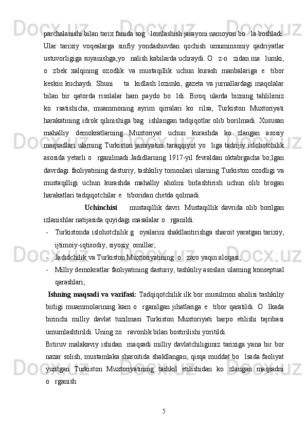 parchalanishi bilan tarix fanida sog lomlashish jarayoni namoyon bo la boshladi. 
Ular   tarixiy   voqealarga   sinfiy   yondashuvdan   qochish   umuminsoniy   qadriyatlar
ustuvorligiga suyanishga,yo nalish kabilarda uchraydi. O z-o zidan ma lumki,	
   
o zbek   xalqining   ozodlik   va   mustaqillik   uchun   kurash   manbalariga   e tibor	
 
keskin   kuchaydi.   Shuni         ta kidlash   lozimki,   gazeta   va   jurnallardagi   maqolalar	

bilan   bir   qatorda   risolalar   ham   paydo   bo ldi.   Biroq   ularda   bizning   tahlilimiz	

ko rsatishicha,   muammoning   ayrim   qirralari   ko rilsa,   Turkiston   Muxtoriyati	
 
harakatining  idrok  qilinishiga   bag ishlangan   tadqiqotlar   olib   borilmadi.   Xususan	

mahalliy   demokratlarning   Muxtoriyat   uchun   kurashda   ko zlangan   asosiy	

maqsadlari  ularning  Turkiston  jamiyatini   taraqqiyot   yo liga   tadrijiy  islohotchilik	

asosida yetarli o rganilmadi.Jadidlarning 1917-yil fevraldan oktabrgacha bo;lgan	

davrdagi faoliyatining dasturiy, tashkiliy tomonlari ularning Turkiston ozodligi va
mustaqilligi   uchun   kurashda   mahalliy   aholini   birlashtirish   uchun   olib   brogan
harakatlari tadqiqotchilar e tiboridan chetda qolmadi.	

                          Uchinchisi     mustaqillik   davri.   Mustaqillik   davrida   olib   borilgan

izlanishlar natijasida quyidagi masalalar o rganildi:	

- Turkistonda islohotchilik g oyalarini shakllantirishga sharoit yaratgan tarixiy,	

ijtimoiy-iqtisodiy, siyosiy  omillar;
- Jadidchilik va Turkiston Muxtoriyatining  o zaro yaqin aloqasi;	

- Milliy demokratlar faoliyatining dasturiy, tashkiliy asoslari ularning konseptual
qarashlari;
  Ishning maqsadi va vazifasi:   Tadqiqotchilik ilk bor musulmon aholisi tashkiliy
birligi   muammolarining   kam   o rganilgan   jihatlariga   e tibor   qaratildi.   O lkada	
  
birinchi   milliy   davlat   tuzilmasi   Turkiston   Muxtoriyati   barpo   etilishi   tajribasi
umumlashtirildi. Uning zo ravonlik bilan bostirilishi yoritildi.	

Bitiruv   malakaviy   ishidan     maqsadi   milliy   davlatchiligimiz   tarixiga   yana   bir   bor
nazar solish, mustamlaka sharoitida shakllangan, qisqa muddat bo lsada faoliyat	

yuritgan   Turkiston   Muxtoriyatining   tashkil   etilishidan   ko zlangan   maqsadni	

o rganish. 	

5 