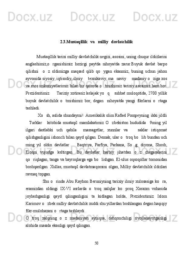 2.3.Mustaqillik   va   milliy   davlatchilik
         Mustaqillik tarixi milliy davlatchilik negizi, asosini, uning chuqur ildizlarini
anglashimiz,o rganishimiz   hozirgi   paytda   nihoyatda   zarur.Buyuk   davlat   barpo
qilishni     o z   oldimizga   maqsad   qilib   qo ygan   ekanmiz,   buning   uchun   jahon	
 
ayvonida siyosiy, iqtisodiy, ilmiy   texnikaviy, ma naviy   madaniy o ziga xos	
   
va mos imkoniyatlarimiz bilan bir qatorda o tmishimiz tarixiy asosimiz ham bor.	

Prezidentimiz      Tarixiy xotirasiz kelajak yo q  suhbat muloqotida, 2700 yillik	
  
buyuk   davlatchilik   o tmishimiz   bor,   degan     nihoyatda   yangi   fikrlarni   o rtaga	
 
tashladi.
          Xo sh, aslida shundaymi!  Amerikalik olim Rafael Pompeyning  ikki jildli	

Turklar   kitobida   mustaqil   mamlakatimiz   O zbekiston   hududida     9ming   yil	
  
ilgari   dastlabki   uch   qabila     massagetlar,   xunnlar   va       saklar   istiqomat
qilishganligini ishonch bilan qayd qilgan. Demak, ular o troq bo lib bundan uch	
 
ming   yil   oldin   davlatlar     Baqtriya,   Parfiya,   Parkana,   So g diyona,   Shosh,	
  
Eloqni   vujudga   keltirgan.   Bu   davlatlar   harbiy   jihatdan   o z   chegaralarini	

qo riqlagan, tanga va bayroqlarga ega bo lishgan. El-ulus oqsoqollar tomonidan	
 
boshqarilgan. Xullas, mustaqil davlatmaqomini olgan, Milliy davlatchilik ildizlari
ravnaq topgan.
                      Shu   o rinda   Abu  Rayhon   Beruniyning   tarixiy   ilmiy  xulosasiga   ko ra,	
 
eramizdan   oldingi   IX-VI   asrlarda   o troq   xalqlar   ko proq   Xorazm   vohasida	
 
joylashganligi   qayd   qilinganligini   ta kidlagan   holda,   Prezidentimiz   Islom	

Karimov o zbek milliy davlatchilik xuddi shu yillardan boshlangan degan haqiqiy	

fikr-mulohazani o rtaga tashlaydi.	

O troq   xalqning   o z   madaniyati   ayniqsa,   dehqonchiligi   rivojlanayotganligi	
 
alohida masala ekanligi qayd qilingan.
50 
