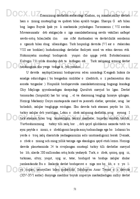                          Eramizning dastlabki asrlaridagi Kushon, oq xunnlar,milliy davlati
ham   o zining   mustaqilligi   va   qudrati   bilan   ajralib   turgan.   Sharqni   G arb   bilan 
bog lagan   Buyuk   Ipak   yo li   markazida   joylashgan   Turonzamin   (   VII   asrdan	
 
Movaraunnahr     deb   atalgan)da   o zga   mamlakatlarning   savdo   vakillari   nafaqat	

savdo-sotiq   bilan,balki   ilm     ma rifat   durdonalari   va   davlatchilik   asoslarini	
 
o rganish   bilan   shug ullanishgan.   Turk   hoqonligi   davrida   (VI   asr   o rtalaridan	
  
VIII   asr   boshlari)   hududimizdagi   davlatlar   faoliyati   ozod   va   erkin   davom   etdi.
Hokimiyatni   mustaqil   boshqarish     yuqori   cho qqiga   yetdi.   Bobokalonimiz	

Kultegin 731-yilda shunday deb ta kidlagan edi : Turk xalqining sizning davlat	
 
tutishingizni shu yerga  toshga o yib yozdim .	
 
U   davrda     aajdopd;larimiz   boshqaruvni   selen   nomidagi   Kengash   hukmi   ila
amalga   oshirishgan   (   bu   kengashni   rimliklar   o zlashtirib,   o z   parlamentini   shu	
 
asosda   tuzganlar   )   Hoqonlik   boshqaruvida   mamlakatimizning   bugungi   kundagi
Oliy   Majlisga   qiyoslanadigan   darajadagi   Qurultoti   mavjud   bo lgan.   Davlat	

tomonidan   (hoqonlik)   har   bir   urug ,   el   va   shaxsning   tengligi   himoya   qilingan.	

Hozirgi  Markaziy Osiyo mintaqasida mard va jasoratli  elatlar, qavmlar, urug lar	

birlashib,   xalqlar   tengligiga   erishgan.   Shu   davrda   turk   atamasi   paydo   bo lib,

turkiy   xalqlar   deb   yuritilgan.   Lekin   o zbek  xalqining   dastlabki   urug   aymog I	
  
turk   atamasi   bilan   bog lanmasligini   tarixiy   manbalar,   hujjatlar   asoslab   turibdi.	

Yurtboshimizning    turkiy tilli  xalq bor , deb qayd qilishlarini  nazarda tutib va	
 
ayni paytda o zimiz, o zbekligimiz haqida aniq tushunchaga ega bo lishimiz bu	
  
yerda  o troq  xalq   sharoitida  yashaganimizni   aslo   unutmasligimiz   kerak.   Demak,	

o zbek o zining uch ming yillik tarixga ega ekanligini qayd etish lozim. Hozirgi	
 
davrda   planetamizda   24   ta   rivojlangan   mustaqil   turkiy   tilli   davlatlar   mavjud
bo lib, ularda 200 milliondan ortiq kishi yashaydi. Turk, o zbek, qozoq, qirg iz,
  
turkman,   oltoy,   yoqut,   uyg ur,   tatar,   boshqird   va   boshqa   xalqlar   shular	

jumlasidandir.Bu   o lkalarda   davlat   boshqaruvi   o ziga   xos   bo lib,   o z     yo l-	
    
yo riqlari,   tamoyillari   bilan   qudratlidir.   Sohibqiron   Amir   Temur   o z   davrida	
 
(XIV-XVI  asrlar)   dunyoga  mashhur  buyuk  imperiya  markazlashgan   milliy  davlat
51 