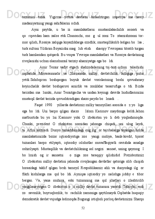 tuzumini   tuzdi.   Yigirma   yettita   davlatni   birlashtirgan   imperiya   ma naviy
madaniyatning yangi sahifalarini ochdi.
Ayni   paytda,   u   ba zi   mamlakatlarni   mustamlakachilik   asorati   va	

qo rquvidan   ham   xalos   etdi.Chunonchi,   mo g ul   xoni   To xtamishxonni   tor-	
   
mor qilish, Rossiya xalqiga knyazliklarga ozodlik, mustaqillikolib kelgan bo lsa ;	

turk sultoni Yildirim Boyazidni mag lub etish   sharqiy Yevropani titratib turgan	
 
turk hamlasidan qutqardi. Bu voqea Yevropa mamlakatlari va Rossiya davlatining
rivojlanishi uchun olamshumul tarixiy ahamiyatga ega bo ldi.	

                      Amir   Temur   vafot   etgach   shahzodalarning   toj-taxt   uchun     talashishi
oqibatida   Movaraunnahr   va   Xurosonda   milliy   davlatchilik   birligiga   putur
yetdi.Sohibqiron   boshqargan   buyuk   davlat   vorislarining   boshi   qovushmay
keyinchalik   davlat   boshqaruvi   amirlik   va   xonliklar   tasarrufiga   o tdi.   Bizda	

tarixdan   ma lumki,   Amir   Temutgacha   va   undan   keyingi   davrda   hududlarimizni	

mustaqil davlat tarzida qovushtiradigan shaxs paydo bo lmadi ..	
 
            Faqat  1990   yillarda davlatimiz milliy tamoyillari asosida o z yo liga	
  
ega   bo ldi.   Uni   barpo   qilgan   shaxs     Islom   Karimov   maydonga   keldi.Jahon	
 
matbuotida   bu   yo lni   Karimov   yoki   O zbekiston   yo li   deb   yoqlashmoqda.	
  
Chunki,   prezident   O zbekiston   nomidan   jahonga   chiqadi,   uni   ulug laydi,	
 
ta rifini   keltiradi.   Dunyo   tamaddunidagi   eng   ilg or   tajribalarga   tayangan   holda	
 
mamlakatimizda   bozor   iqtisodiyotiga   xos     yangi   moliya,   bank-kredit,   tijorat
tuzumlari   barpo   etilyapti,   iqtisodiy   islohotlar   muvaffaqiyatli   ravishda   amalga
oshirilyapti.   Mustaqillik   va   davlatchilikning   asl   negizi     sanoat,   uning   qaymog I	

bo lmish   og ir   sanoatni     o ziga   xos   taraqqiy   qilishidid.   Prezidentimiz	
  
O zbekiston   milliy   davlatini   jahonda   rivojlangan   davlatlar   qatoriga   olib   chiqish

borasidagi   taklif   qilgan   besh   tamoyil   Respublikamiz   ahli   va   dunyodagi   ilg or	

fikrli   kishilarga   ma qul   bo ldi.   Ayniqsa   iqtisodiy   yo nalishga   jiddiy   e tibor	
   
bergan.   Va,   yana   muhimi,   eski   tuzumning   ma qul   jihatlari   o zlashtirilib	
 
yangilanayotgan   O zbekiston   o z   milliy   davlat   tuzumini   yaratdi.   Tabiiyki,   endi	
 
zo ravonlik,   buyruqbozlik,   to rachilik   zamoniga   qaytilmaydi.Oqibatda   huquqiy	
 
demokratik davlat vujudga kelmoqda.Bugungi istiqboli porloq davlatimizni Sharqu
52 