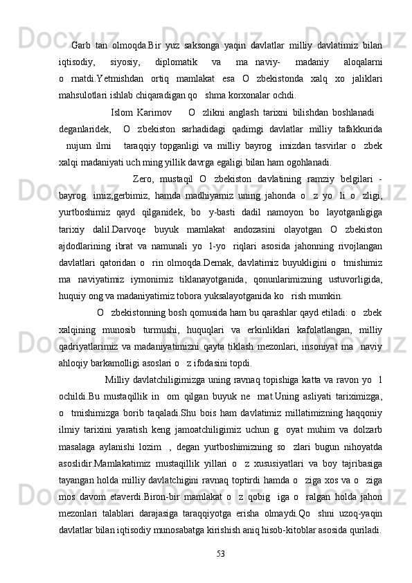  Garb   tan   olmoqda.Bir   yuz   saksonga   yaqin   davlatlar   milliy   davlatimiz   bilan
iqtisodiy,   siyosiy,   diplomatik   va   ma naviy-   madaniy   aloqalarni	

o rnatdi.Yetmishdan   ortiq   mamlakat   esa   O zbekistonda   xalq   xo jaliklari	
  
mahsulotlari ishlab chiqaradigan qo shma korxonalar ochdi. 	

                        Islom   Karimov     O zlikni   anglash   tarixni   bilishdan   boshlanadi	
  
deganlaridek,     O zbekiston   sarhadidagi   qadimgi   davlatlar   milliy   tafakkurida	

nujum   ilmi   taraqqiy   topganligi   va   milliy   bayrog imizdan   tasvirlar   o zbek	
   
xalqi madaniyati uch ming yillik davrga egaligi bilan ham ogohlanadi.
                        Zero,   mustaqil   O zbekiston   davlatining   ramziy   belgilari   -	

bayrog imiz,gerbimiz,   hamda   madhiyamiz   uning   jahonda   o z   yo li   o zligi,	
   
yurtboshimiz   qayd   qilganidek,   bo y-basti   dadil   namoyon   bo layotganligiga	
 
tarixiy   dalil.Darvoqe   buyuk   mamlakat   andozasini   olayotgan   O zbekiston	

ajdodlarining   ibrat   va   namunali   yo l-yo riqlari   asosida   jahonning   rivojlangan	
 
davlatlari   qatoridan   o rin   olmoqda.Demak,   davlatimiz   buyukligini   o tmishimiz	
 
ma naviyatimiz   iymonimiz   tiklanayotganida,   qonunlarimizning   ustuvorligida,	

huquiy ong va madaniyatimiz tobora yuksalayotganida ko rish mumkin. 	

              O zbekistonning bosh qomusida ham bu qarashlar qayd etiladi: o zbek	
 
xalqining   munosib   turmushi,   huquqlari   va   erkinliklari   kafolatlangan,   milliy
qadriyatlarimiz   va   madaniyatimizni   qayta   tiklash   mezonlari,   insoniyat   ma naviy	

ahloqiy barkamolligi asoslari o z ifodasini topdi.                             	

                           Milliy davlatchiligimizga uning ravnaq topishiga katta va ravon yo l	

ochildi.Bu   mustaqillik   in om   qilgan   buyuk   ne mat.Uning   asliyati   tariximizga,	
 
o tmishimizga   borib   taqaladi.Shu   bois   ham   davlatimiz   millatimizning   haqqoniy	

ilmiy   tarixini   yaratish   keng   jamoatchiligimiz   uchun   g oyat   muhim   va   dolzarb	

masalaga   aylanishi   lozim ,   degan   yurtboshimizning   so zlari   bugun   nihoyatda	
 
asoslidir.Mamlakatimiz   mustaqillik   yillari   o z   xususiyatlari   va   boy   tajribasiga	

tayangan holda milliy davlatchigini ravnaq toptirdi hamda o ziga xos va o ziga	
 
mos   davom   etaverdi.Biron-bir   mamlakat   o z   qobig iga   o ralgan   holda   jahon	
  
mezonlari   talablari   darajasiga   taraqqiyotga   erisha   olmaydi.Qo shni   uzoq-yaqin	

davlatlar bilan iqtisodiy munosabatga kirishish aniq hisob-kitoblar asosida quriladi.
53 