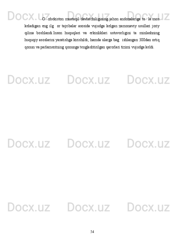                         O zbekiston   mustaqil   davlatchiligining  jahon   andozalariga   to la   mos 
keladigan   eng   ilg or   tajribalar   asosida   vujudga   kelgan   zamonaviy   usullari   joriy	

qilina   boshlandi.Inson   huquqlari   va   erkinliklari   ustuvorligini   ta minlashning	

huquqiy asoslarini yaratishga kirishildi, hamda ularga bag ishlangan 300dan ortiq	

qonun va parlamentning qonunga tenglashtirilgan qarorlari tizimi vujudga keldi.
54 