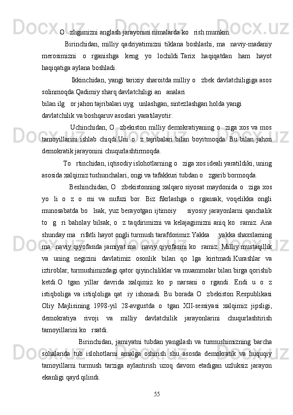 O zligimizni anglash jarayonini nimalarda ko rish mumkin.  
                Birinchidan,   milliy   qadriyatimizni   tiklana   boshlashi,   ma naviy-madaniy	

merosimizni   o rganishga   keng   yo lochildi.Tarix   haqiqatdan   ham   hayot	
 
haqiqatiga aylana boshladi.
                         Ikkinchidan, yangi tarixiy sharoitda milliy o zbek davlatchiligiga asos	

solinmoqda.Qadimiy sharq davlatchiligi an analari 	

bilan ilg or jahon tajribalari uyg unlashgan, sintezlashgan holda yangi 	
 
davlatchilik va boshqaruv asoslari yaratilayotir.
                       Uchinchidan, O zbekiston milliy demokratiyaning o ziga xos va mos	
 
tamoyillarini   ishlab   chiqdi.Uni   o z   tajribalari   bilan   boyitmoqda.   Bu   bilan   jahon	

demokratik jarayonini chuqurlashtirmoqda.
            To rtinchidan, iqtisodiy islohotlarning o ziga xos ideali yaratildiki, uning	
 
asosida xalqimiz tushunchalari, ongi va tafakkuri tubdan o zgarib bormoqda.	

                       Beshinchidan, O zbekistonning xalqaro siyosat  maydonida o ziga xos	
 
yo li   o z   o rni   va   nufuzi   bor.   Biz   fikrlashga   o rgansak,   voqelikka   ongli	
   
munosabatda   bo lsak,   yuz   berayotgan   ijtimoiy     siyosiy   jarayonlarni   qanchalik	
 
to g ri   baholay   bilsak,   o z   taqdirimizni   va   kelajagimizni   aniq   ko ramiz.   Ana	
   
shunday ma rifatli hayot ongli turmush tarafdorimiz.Yakka   yakka shaxslarning	
 
ma naviy qiyofasida jamiyat  ma naviy qiyofasini  ko ramiz. Milliy mustaqillik	
  
va   uning   negizini   davlatimiz   osonlik   bilan   qo lga   kiritmadi.Kurashlar   va	

iztiroblar, turmushimizdagi qator qiyinchiliklar va muammolar bilan birga qorishib
ketdi.O tgan   yillar   davrida   xalqimiz   ko p   narsani   o rgandi.   Endi   u   o z	
   
istiqboliga   va   istiqloliga   qat iy   ishonadi.   Bu   borada   O zbekiston   Respublikasi	
 
Oliy   Majlisining   1998-yil   28-avgustda   o tgan   XII-sessiyasi   xalqimiz   jipsligi,	

demokratiya   rivoji   va   milliy   davlatchilik   jarayonlarini   chuqurlashtirish
tamoyillarini ko rsatdi.	

                            Birinchidan,   jamiyatni   tubdan   yangilash   va   turmushimizning   barcha
sohalarida   tub   islohotlarni   amalga   oshirish   shu   asosda   demokratik   va   huquqiy
tamoyillarni   turmush   tarziga   aylantirish   uzoq   davom   etadigan   uzluksiz   jarayon
ekanligi qayd qilindi.
55 