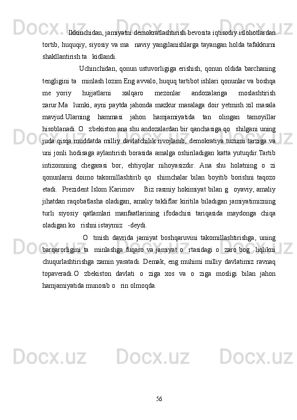               Ikkinchidan, jamiyatni demokratlashtirish bevosita iqtisodiy islohotlardan
tortib,   huquqiy,  siyosiy   va   ma naviy   yangilanishlarga   tayangan   holda   tafakkurni
shakllantirish ta kidlandi.	

                             Uchinchidan,  qonun  ustuvorligiga  erishish,  qonun  oldida barchaning
tengligini ta minlash lozim.Eng avvalo, huquq tartibot ishlari qonunlar va boshqa	

me yoriy   hujjatlarni   xalqaro   mezonlar   andozalariga   moslashtirish	

zarur.Ma lumki,   ayni   paytda   jahonda   mazkur   masalaga   doir   yetmish   xil   masala	

mavjud.Ularning   hammasi   jahon   hamjamiyatida   tan   olingan   tamoyillar
hisoblanadi. O zbekiston ana shu andozalardan bir qanchasiga qo shilgani uning	
 
juda qisqa muddatda milliy davlatchilik rivojlanib, demokratiya tuzumi tarziga va
uni   jonli   hodisaga   aylantirish   borasida   amalga   oshiriladigan   katta   yutuqdir.Tartib
intizomning   chegarasi   bor,   ehtiyojlar   nihoyasizdir.   Ana   shu   holatning   o zi	

qonunlarni   doimo   takomillashtirib   qo shimchalar   bilan   boyitib   borishni   taqozo	

etadi.   Prezident Islom Karimov    Biz rasmiy hokimiyat bilan g oyaviy, amaliy	
 
jihatdan   raqobatlasha   oladigan,   amaliy   takliflar   kiritila   biladigan   jamiyatimizning
turli   siyosiy   qatlamlari   manfaatlarining   ifodachisi   tariqasida   maydonga   chiqa
oladigan ko rishni istaymiz -deydi.	
 
                        O tmish   davrida   jamiyat   boshqaruvini   takomillashtirishga,   uning	

barqarorligini   ta minlashga   fuqaro   va   jamiyat   o rtasidagi   o zaro   bog liqlikni
   
chuqurlashtirishga   zamin   yaratadi.   Demak,   eng   muhimi   milliy   davlatimiz   ravnaq
topaveradi.O zbekiston   davlati   o ziga   xos   va   o ziga   mosligi   bilan   jahon	
  
hamjamiyatida munosib o rin olmoqda.	

                                      
56 
