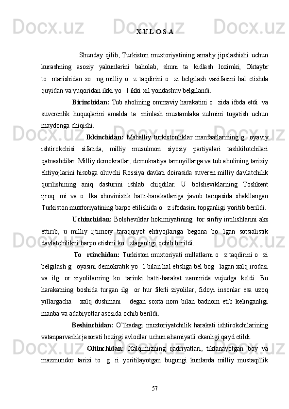 X U L O S A 
            
                              Shunday   qilib,   Turkiston   muxtoriyatining   amaliy   jipslashishi   uchun
kurashning   asosiy   yakunlarini   baholab,   shuni   ta kidlash   lozimki,   Oktaybr
to ntarishidan   so ng   milliy   o z   taqdirini   o zi   belgilash   vazifasini   hal   etishda	
   
quyidan va yuqoridan ikki yo l ikki xil yondashuv belgilandi.	

                        Birinchidan:  Tub aholining ommaviy harakatini o zida ifoda etdi  va	

suverenlik   huquqlarini   amalda   ta minlash   mustamlaka   zulmini   tugatish   uchun	

maydonga chiqishi.
                                Ikkinchidan:   Mahalliy   turkistonliklar   manfaatlarining   g oyaviy	

ishtirokchisi   sifatida,   milliy   musulmon   siyosiy   partiyalari   tashkilotchilari
qatnashdilar. Milliy demokratlar, demokratiya tamoyillarga va tub aholining tarixiy
ehtiyojlarini hisobga oluvchi Rossiya davlati doirasida suveren milliy davlatchilik
qurilishining   aniq   dasturini   ishlab   chiqdilar.   U   bolsheviklarning   Toshkent
ijroq mi   va   o lka   shovinistik   hatti-harakatlariga   javob   tariqasida   shakllangan	
 
Turkiston muxtoriyatining barpo etilishida o z ifodasini topganligi yoritib berildi.	

                             Uchinchidan:   Bolsheviklar hokimiyatining   tor sinfiy intilishlarini aks
ettirib,   u   milliy   ijtimoiy   taraqqiyot   ehtiyojlariga   begona   bo lgan   sotsialistik	

davlatchilikni barpo etishni ko zlaganligi ochib berildi..	

                             To rtinchidan:	
   Turkiston muxtoriyati millatlarni o z taqdirini o zi	 
belgilash g oyasini demokratik yo l bilan hal etishga bel bog lagan xalq irodasi	
  
va   ilg or   ziyolilarning   ko tarinki   hatti-harakat   zaminida   vujudga   keldi.   Bu	
 
harakatning   boshida   turgan   ilg or   hur   fikrli   ziyolilar,   fidoyi   insonlar   esa   uzoq	

yillargacha   xalq   dushmani   degan   soxta   nom   bilan   badnom   etib   kelinganligi	
 
manba va adabiyotlar asosida ochib berildi.
              Beshinchidan:   O’lkadagi   muxtoriyatchilik   harakati   ishtirokchilarining
vatanparvarlik jasorati hozirgi avlodlar uchun ahamiyatli ekanligi qayd etildi. 
                Oltinchidan:   Xalqimizning   qadriyatlari,   tiklanayotgan   boy   va
mazmundor   tarixi   to g ri   yoritilayotgan   bugungi   kunlarda   milliy   mustaqillik	
 
57 