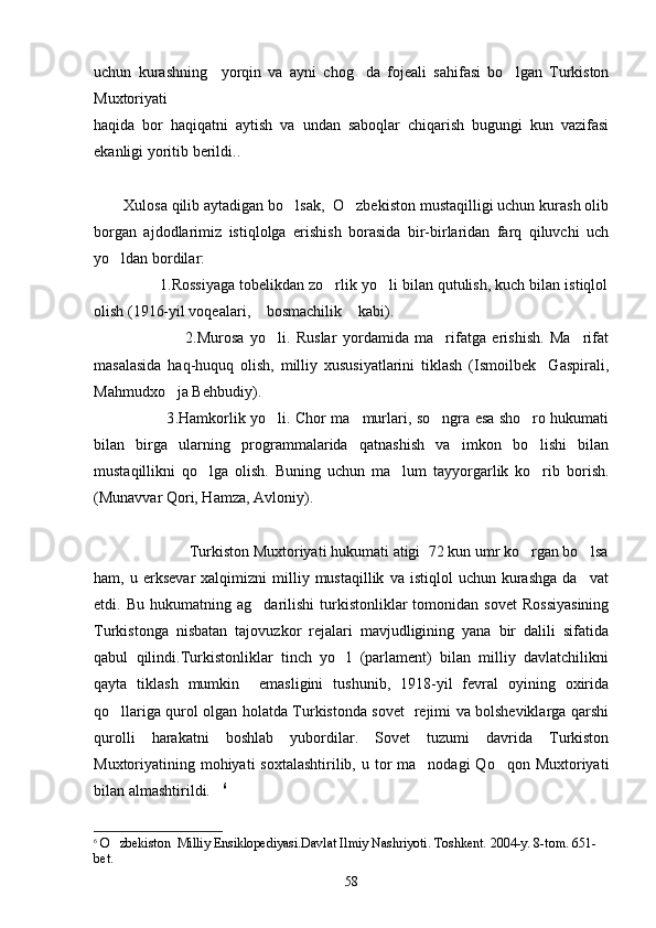 uchun   kurashning     yorqin   va   ayni   chog da   fojeali   sahifasi   bo lgan   Turkiston 
Muxtoriyati 
haqida   bor   haqiqatni   aytish   va   undan   saboqlar   chiqarish   bugungi   kun   vazifasi
ekanligi yoritib berildi.. 
Xulosa qilib aytadigan bo lsak,  O zbekiston mustaqilligi uchun kurash olib	
 
borgan   ajdodlarimiz   istiqlolga   erishish   borasida   bir-birlaridan   farq   qiluvchi   uch
yo ldan bordilar:	

               1.Rossiyaga tobelikdan zo rlik yo li bilan qutulish, kuch bilan istiqlol	
 
olish (1916-yil voqealari,  bosmachilik  kabi).	
 
                              2 . Murosa   yo li.   Ruslar   yordamida   ma rifatga   erishish.   Ma rifat	
  
masalasida   haq-huquq   olish,   milliy   xususiyatlarini   tiklash   (Ismoilbek     Gaspirali,
Mahmudxo ja Behbudiy).	

                             3 . Hamkorlik yo li. Chor ma murlari, so ngra esa sho ro hukumati	
   
bilan   birga   ularning   programmalarida   qatnashish   va   imkon   bo lishi   bilan	

mustaqillikni   qo lga   olish.   Buning   uchun   ma lum   tayyorgarlik   ko rib   borish.	
  
(Munavvar Qori, Hamza, Avloniy).
             
                      Turkiston Muxtoriyati hukumati atigi  72 kun umr ko rgan bo lsa	
  
ham,  u   erksevar   xalqimizni   milliy  mustaqillik   va  istiqlol   uchun   kurashga   da vat	

etdi.  Bu   hukumatning   ag darilishi   turkistonliklar   tomonidan  sovet   Rossiyasining	

Turkistonga   nisbatan   tajovuzkor   rejalari   mavjudligining   yana   bir   dalili   sifatida
qabul   qilindi.Turkistonliklar   tinch   yo l   (parlament)   bilan   milliy   davlatchilikni	

qayta   tiklash   mumkin     emasligini   tushunib,   1918-yil   fevral   oyining   oxirida
qo llariga qurol olgan holatda Turkistonda sovet   rejimi va bolsheviklarga qarshi	

qurolli   harakatni   boshlab   yubordilar.   Sovet   tuzumi   davrida   Turkiston
Muxtoriyatining mohiyati  soxtalashtirilib,  u tor  ma nodagi  Qo qon  Muxtoriyati	
 
bilan almashtirildi.	
 6
 
6
  O zbekiston  Milliy Ensiklopediyasi.Davlat Ilmiy Nashriyoti. Toshkent. 2004-y. 8-tom. 651-	

bet.
58 
