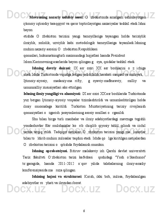 Mavzuning   nazariy   uslubiy   asosi:   O zbekistonda   amalgam   oshirilayotgan
ijtimoiy iqtisodiy taraqqiyot va qaror toptirilayotgan nazariyalar tashkil etadi.Ishni
bayon
etishda   O zbekiston   tarixini   yangi   tamoyillariga   tayangan   holda   tarixiylik	

ilmiylik,   xolislik,   uzviylik   kabi   metodologik   tamoyillariga   tayaniladi.Ishning
muhim nazariy asosini O zbekiston Respublikasi	

qonunlari, hukumatningturli mazmundagi hujjatlari hamda Prezident 
Islom.Karimovning asarlarida bayon qilingan g oya, qoidalar tashkil etadi.	

Ishning   davriy   doirasi:   IX   asr   oxiri   XX   asr   boshlarini   o z   ichiga	

oladi.Ishda Turkistonda vujudga kelgan jadidchilik harakati maqsad va mohiyati,
Ijtimoiy-siyosiy,   madaniy-ma rifiy,   g oyaviy-mafkuraviy,   milliy   va	
 
umummilliy xususiyatlari aks ettirilgan.
Ishning ilmiy yangiligi va ahamiyati:  IX asr oxiri XX asr boshlarida Turkistonda
yuz   bergan   Ijtimoiy-siyosiy   voqealar   tizimlashtirildi   va   umumlashtirilgan   holda
ilmiy   muomalaga   kiritildi.   Turkiston   Muxtoriyatining   tarixiy   rivojlanish
qonuniyatlari o zgarish  jarayonlarining asosiy omillari o rganildi.	
 
Shu   bilan   birga   turli   manbalar   va   ilmiy   adabiyotlardagi   mavzuga   tegishli
yondashuvlar   fikr   mulohazalar   ko rib   chiqilib   qiyosiy   tahlil   qilindi   va   izchil	

tarzda   tatqiq   etildi.   Tadqiqot   natijalari   O zbekiston   tarixini   yangi   ma lumotlar	
 
bilan to ldirib muhim xulosalar taqdim etadi. Ishda qo lga kiritilgan natijalardan	
 
O zbekiston tarixini o qitishda foydalanish mumkin.	
 
Ishning   aprabatsiyasi .   Bitiruv   malakaviy   ish   Qarshi   davlat   universiteti
Tarix   fakulteti   O`zbekiston   tarixi   kafedrasi     qoshidagi   Yosh   o`lkashunos	
 
to`garagida,   hamda   2011-2012   o`quv   yilida   talabalarning   ilmiy-amaliy
konferensiyasida ma ruza qilingan.	

Ishining   hajmi   va   strukturasi :   Kirish,   ikki   bob,   xulosa,   foydalanilgan
adabiyotlar ro yhati va ilovadan iborat.	

6 