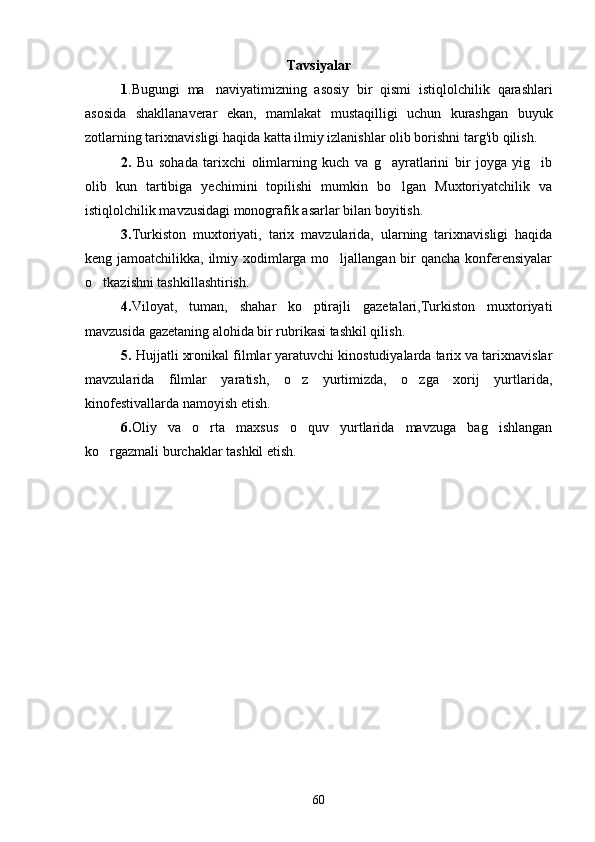 Tavsiyalar
1 . Bugungi   ma naviyatimizning   asosiy   bir   qismi   istiqlolchilik   qarashlari
asosida   shakllanaverar   ekan ,   mamlakat   mustaqilligi   uchun   kurashgan   buyuk
zotlarning tarixnavisligi haqida katta ilmiy izlanishlar olib bor ishni targ'ib qilish.  
2.   Bu   sohada   tarixchi   olimlarning   kuch   va   g ayratlarini   bir   joyga   yig ib	
 
olib   kun   tartibiga   yechimini   topilishi   mumkin   bo lgan   Muxtoriyatchilik   va	

istiqlolchilik mavzusidagi monografik asarlar bilan boyitish. 
3. Turkiston   muxtoriyati,   tarix   mavzularida,   ularning   tarixnavisligi   haqida
keng jamoatchilikka, ilmiy xodimlarga mo ljallangan bir  qancha konferensiyalar	

o tkazishni tashkillashtirish.	

4. Viloyat,   tuman,   shahar   ko ptirajli   gazetalari,Turkiston   muxtoriyati	

mavzusida gazetaning alohida bir rubrikasi tashkil qilish. 
5.  Hujjatli xronikal filmlar yaratuvchi kinostudiyalarda tarix va tarixnavislar
mavzularida   filmlar   yaratish,   o z   yurtimizda,   o zga   xorij   yurtlarida,	
 
kinofestivallarda namoyish etish.
6. Oliy   va   o rta   maxsus   o quv   yurtlarida   mavzuga   bag ishlangan	
  
ko rgazmali burchaklar tashkil etish.	

                
60 