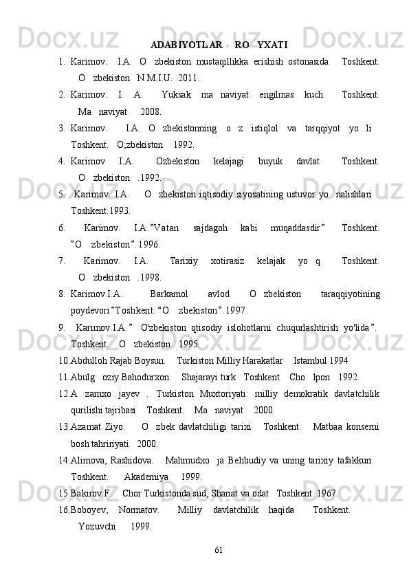 ADABIYOTLAR     RO YXATI
1. Karimov.     I.A. O zbekiston   mustaqillikka   erishish   ostonasida   Toshkent.	
  
O zbekiston N.M.I.U.  2011.	
  
2. Karimov.   I.   A.   Yuksak   ma naviyat   engilmas   kuch   Toshkent.	
  
Ma naviyat   2008.	
  
3. Karimov.     I.A. O zbekistonning   o z   istiqlol   va   tarqqiyot   yo li	
    
Toshkent. O;zbekiston  1992.	
 
4. Karimov   I.A.   Ozbekiston   kelajagi   buyuk   davlat   Toshkent.	
 
O zbekiston .1992.	
  
5.   Karimov.   I.A.     O zbekiston   iqtisodiy   siyosatining   ustuvor   yo nalishlari	
   
Toshkent.1993.
6.   Karimov.   I.A. V atan   sajdagoh   kabi   muqaddasdir   Toshkent.	
 
O z bekiston . 1996.	
 	
7.   Karimov.   I.A.   Tarixiy   xotirasiz   kelajak   yo q   Toshkent.	
  
O zbekiston .1998.	
  
8. Karimov.I.A.   Barkamol   avlod   O zbekiston   taraqqiyotining	
 
poydevori T o shkent.  O zbekiston . 1 997.	
  	
9.   Karimov.I.A.   O'zbekiston   qtisodiy   islohotlarni   chuqurlashtirish   yo'lida .	
 
Toshkent.  O zbekiston 1995. 	
  
10. Abdulloh Rajab Boysun.  Turkiston Milliy Harakatlar  Istambul 1994	
 
11. Abulg oziy Bahodurxon.  Shajarayi turk Toshkent. Cho lpon 1992.	
     
12. A zamxo jayev   . Turkiston   Muxtoriyati:   milliy   demokratik   davlatchilik	
  
qurilishi tajribasi  Toshkent.  Ma naviyat  2000.	
   
13. Azamat   Ziyo.     O zbek   davlatchiligi   tarixi   Toshkent.   Matbaa   konserni
   
bosh tahririyati 2000. 

14. Alimova,   Rashidova.   Mahmudxo ja   Behbudiy   va   uning   tarixiy   tafakkuri	
  
Toshkent.    Akademiya   1999.	
 
15. Bakirov.F.  Chor Turkistonda sud, Shariat va odat Toshkent. 1967.
 
16. Boboyev,   Normatov.   Milliy   davlatchilik   haqida   Toshkent.    	
  
Yozuvchi    1999.	
 
61 