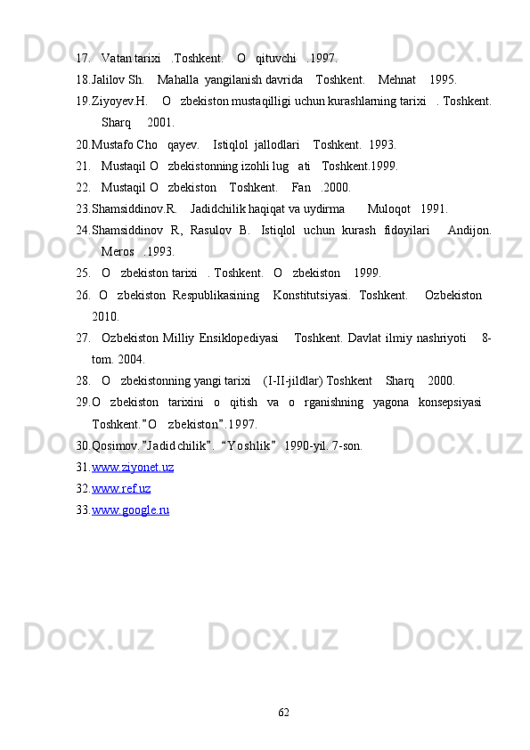 17. Vatan tarixi .Toshkent.  O qituvchi .1997.    
18. Jalilov Sh.  Mahalla  yangilanish davrida  Toshkent.  Mehnat  1995.	
   
19. Ziyoyev.H.  O zbekiston mustaqilligi uchun kurashlarning tarixi . Toshkent.
  
Sharq   2001. 	
 
20. Mustafo Cho qayev.  Istiqlol  jallodlari  Toshkent.  	
   1993.
21. Mustaqil O zbekistonning izohli lug ati Toshkent.1999.	
   
22. Mustaqil O zbekiston  Toshkent. 
   Fan .2000.	 
23. Shamsiddinov.R.  Jadidchilik haqiqat va uydirma   Muloqot 1991.	
   
24. Shamsiddinov   R,   Rasulov   B. Istiqlol   uchun   kurash   fidoyilari   Andijon.	
 
Meros .1993.	
 
25. O zbekiston tarixi . Toshkent. O zbekiston  1999.
     
26.   O zbekiston   Respublikasining     Konstitutsiyasi.   Toshkent.   Ozbekiston	
  
2010.
27. Ozbekiston   Milliy   Ensiklopediyasi   Toshkent.   Davlat   ilmiy   nashriyoti   8-	
  
tom. 2004. 
28. O zbekistonning yangi tarixi  (I-II-jildlar) Toshkent  Sharq  2000.
    
29. O zbekiston   tarixini   o qitish   va   o rganishning   yagona   konsepsiyasi	
   
Toshkent. O zbekiston . 1 997.	
 	
30. Qosimov. J adid	
 ch ilik .   Y o s hlik  1990-yil. 7-son.	  
31. www.ziyonet.uz     
32. www.ref.uz     
33. www.google.ru     
62 