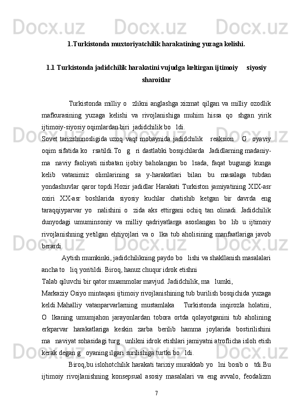 1.Turkistonda muxtoriyatchilik harakatining yuzaga kelishi.
1.1 Turkistonda jadidchilik harakatini vujudga keltirgan ijtimoiy   siyosiy
sharoitlar
                    Turkistonda   milliy   o zlikni   anglashga   xizmat   qilgan   va   milliy   ozodlik	

mafkurasining   yuzaga   kelishi   va   rivojlanishiga   muhim   hissa   qo shgan   yirik	

ijtimoiy-siyosiy oqimlardan biri  jadidchilik bo ldi.	

Sovet   tarizshunosligida   uzoq   vaqt   mobaynida   jadidchilik   reaksion   G oyaviy	
  
oqim sifatida ko rsatildi.To g ri dastlabki bosqichlarda   Jadidlarning madaniy-	
  
ma naviy   faoliyati   nisbatan   ijobiy   baholangan   bo lsada,   faqat   bugungi   kunga	
 
kelib   vatanimiz   olimlarining   sa y-harakatlari   bilan   bu   masalaga   tubdan	

yondashuvlar   qaror   topdi.Hozir   jadidlar   Harakati   Turkiston   jamiyatining   XIX-asr
oxiri   XX-asr   boshlarida   siyosiy   kuchlar   chatishib   ketgan   bir   davrda   eng
taraqqiyparvar   yo nalishini   o zida   aks   ettirgani   ochiq   tan   olinadi.   Jadidchilik	
 
dunyodagi   umuminsoniy   va   milliy   qadriyatlarga   asoslangan   bo lib   u   ijtimoiy	

rivojlanishning   yetilgan   ehtiyojlari   va   o lka   tub   aholisining   manfaatlariga   javob	

berardi.
           Aytish mumkinki, jadidchilikning paydo bo lishi va shakllanish masalalari	

ancha to liq yoritildi. Biroq, hanuz chuqur idrok etishni	

Talab qiluvchi bir qator muammolar mavjud. Jadidchilik, ma lumki,	

Markaziy Osiyo mintaqasi ijtimoiy rivojlanishining tub burilish bosqichida yuzaga
keldi.Mahalliy   vatanparvarlarning   mustamlaka   Turkistonda   inqirozla   holatini,	

O lkaning   umumjahon   jarayonlardan   tobora   ortda   qolayotganini   tub   aholining	

erkparvar   harakatlariga   keskin   zarba   berilib   hamma   joylarida   bostirilishini
ma naviyat sohasidagi turg unlikni idrok etishlari jamiyatni atroflicha isloh etish
 
kerak degan g oyaning ilgari surilishiga turtki bo ldi.	
 
                       Biroq,bu islohotchilik harakati tarixiy murakkab yo lni bosib o tdi.Bu	
 
ijtimoiy   rivojlanishning   konsepsual   asosiy   masalalari   va   eng   avvalo,   feodalizm
7 
