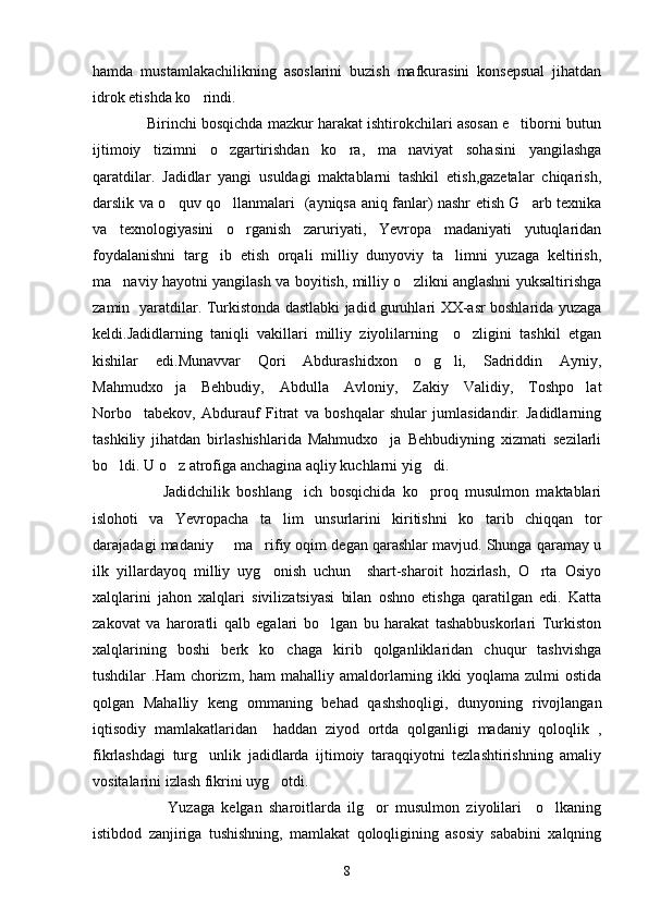 hamda   mustamlakachilikning   asoslarini   buzish   mafkurasini   konsepsual   jihatdan
idrok etishda ko rindi.
             Birinchi bosqichda mazkur harakat ishtirokchilari asosan e tiborni butun	

ijtimoiy   tizimni   o zgartirishdan   ko ra,   ma naviyat   sohasini   yangilashga	
  
qaratdilar.   Jadidlar   yangi   usuldagi   maktablarni   tashkil   etish,gazetalar   chiqarish,
darslik va o quv qo llanmalari   (ayniqsa aniq fanlar) nashr etish G arb texnika	
  
va   texnologiyasini   o rganish   zaruriyati,   Yevropa   madaniyati   yutuqlaridan	

foydalanishni   targ ib   etish   orqali   milliy   dunyoviy   ta limni   yuzaga   keltirish,	
 
ma naviy hayotni yangilash va boyitish, milliy o zlikni anglashni yuksaltirishga	
 
zamin   yaratdilar. Turkistonda dastlabki jadid guruhlari XX-asr boshlarida yuzaga
keldi.Jadidlarning   taniqli   vakillari   milliy   ziyolilarning     o zligini   tashkil   etgan	

kishilar   edi.Munavvar   Qori   Abdurashidxon   o g li,   Sadriddin   Ayniy,	
 
Mahmudxo ja   Behbudiy,   Abdulla   Avloniy,   Zakiy   Validiy,   Toshpo lat	
 
Norbo tabekov,   Abdurauf   Fitrat   va   boshqalar   shular   jumlasidandir.   Jadidlarning	

tashkiliy   jihatdan   birlashishlarida   Mahmudxo ja   Behbudiyning   xizmati   sezilarli	

bo ldi. U o z atrofiga anchagina aqliy kuchlarni yig di. 	
  
                    Jadidchilik   boshlang ich   bosqichida   ko proq   musulmon   maktablari	
 
islohoti   va   Yevropacha   ta lim   unsurlarini   kiritishni   ko tarib   chiqqan   tor	
 
darajadagi madaniy   ma rifiy oqim degan qarashlar mavjud. Shunga qaramay u	
 
ilk   yillardayoq   milliy   uyg onish   uchun     shart-sharoit   hozirlash,   O rta   Osiyo	
 
xalqlarini   jahon   xalqlari   sivilizatsiyasi   bilan   oshno   etishga   qaratilgan   edi.   Katta
zakovat   va   haroratli   qalb   egalari   bo lgan   bu   harakat   tashabbuskorlari   Turkiston	

xalqlarining   boshi   berk   ko chaga   kirib   qolganliklaridan   chuqur   tashvishga	

tushdilar  .Ham   chorizm, ham   mahalliy amaldorlarning ikki  yoqlama  zulmi   ostida
qolgan   Mahalliy   keng   ommaning   behad   qashshoqligi,   dunyoning   rivojlangan
iqtisodiy   mamlakatlaridan     haddan   ziyod   ortda   qolganligi   madaniy   qoloqlik   ,
fikrlashdagi   turg unlik   jadidlarda   ijtimoiy   taraqqiyotni   tezlashtirishning   amaliy	

vositalarini izlash fikrini uyg otdi.	

                      Yuzaga   kelgan   sharoitlarda   ilg or   musulmon   ziyolilari     o lkaning	
 
istibdod   zanjiriga   tushishning,   mamlakat   qoloqligining   asosiy   sababini   xalqning
8 