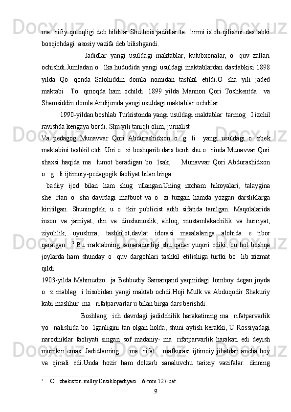 ma rifiy qoloqligi deb bildilar.Shu bois jadidlar ta limni isloh qilishni dastlabki 
bosqichdagi  asosiy vazifa deb bilishgandi. 
                        Jadidlar   yangi   usuldagi   maktablar,   kutubxonalar,   o quv   zallari	

ochishdi.Jumladan o lka hududida yangi usuldagi  maktablardan dastlabkisi  1898	

yilda   Qo qonda   Salohiddin   domla   nomidan   tashkil   etildi.O sha   yili   jaded	
 
maktabi     To qmoqda   ham   ochildi.   1899   yilda   Mannon   Qori   Toshkentda     va	

Shamsiddin domla Andijonda yangi usuldagi maktablar ochdilar.
   1990-yildan boshlab Turkistonda yangi usuldagi maktablar  tarmog I izchil	

ravishda kengaya bordi. Shu yili taniqli olim, jurnalist  
Va   pedagog   Munavvar   Qori   Abdurashidxon   o g li     yangi   usuldagi   o zbek	
  
maktabini tashkil etdi. Uni o zi boshqarib dars berdi.shu o rinda Munavvar Qori	
 
shaxsi   haqida   ma lumot   beradigan   bo lsak,     Munavvar   Qori   Abdurashidxon	
  
o g li ijtimoiy-pedagogik faoliyat bilan birga 	
 
  badiiy   ijod   bilan   ham   shug ullangan.Uning   ixcham   hikoyalari,   talaygina	

she rlari   o sha   davrdagi   matbuot   va   o zi   tuzgan   hamda   yozgan   darsliklarga	
  
kiritilgan.   Shuningdek,   u   o tkir   publicist   adib   sifatida   tanilgan.   Maqolalarida	

inson   va   jamiyat,   din   va   dinshunoslik,   ahloq,   mustamlakachilik   va   hurriyat,
ziyolilik,   uyushma,   tashkilot,davlat   idorasi   masalalariga   alohida   e tibor	

qaratgan .	
 3
  Bu   maktabning   samaradorligi   shu   qadar   yuqori   ediki,   bu   hol   boshqa
joylarda   ham   shunday   o quv   dargohlari   tashkil   etilishiga   turtki   bo lib   xizmat	
 
qildi.
1903-yilda   Mahmudxo ja   Behbudiy   Samarqand   yaqinidagi   Jomboy   degan   joyda	

o z   mablag i   hisobidan   yangi   maktab   ochdi.Hoji   Mulk   va   Abduqodir   Shakuriy	
 
kabi mashhur  ma rifatparvarlar u bilan birga dars berishdi.	

                          Boshlang ich   davrdagi   jadidchilik   harakatining   ma rifatparvarlik	
 
yo nalishida bo lganligini tan olgan holda, shuni  aytish kerakki, U Rossiyadagi	
 
narodniklar   faoliyati   singari   sof   madaniy-   ma rifatparvarlik   harakati   edi   deyish	

mumkin   emas.   Jadidlarning     ma rifat   mafkurasi   ijtimoiy   jihatdan   ancha   boy	
  
va   qirrali   edi.Unda   hozir   ham   dolzarb   sanaluvchu   tarixiy   vazifalar:   dinning
3
  . O zbekiston milliy Ensiklopediyasi  6-tom 127-bet.	
  
9 