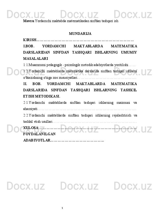 1Mavzu  Yordamchi maktabda matematikadan sinfdan tashqari ish
MUNDARIJA
KIRISH………………………………………………………………………
I . BOB.   YORDAMCHI   MAKTABLARDA   MATEMATIKA
DARSLARIDAN   SINFDAN   TASHQARI   ISHLARNING   UMUMIY
MASALALARI
1:1.Muammoni pedagogik - psixologik metodik adabiyotlarda yoritilishi… …
1:2.Yordamchi   maktablarda   matematika   darslarida   sinfdan   tashqari   ishlarni
o'tkazishning o'ziga xos xususiyatlari… ……………………………………….
II.   BOB.   YORDAMCHI   MAKTABLARDA   MATEMATIKA
DARSLARIDA   SINFDAN   TASHQARI   ISHLARNING   TASHKIL
ETISH METODIKASI.
2:1.Yordamchi   maktablarda   sinfdan   tashqari   ishlarning   mazmuni   va
ahamiyati… …………………………………………………………………….
2:2.Yordamchi   maktablarda   sinfdan   tashqari   ishlarning   rejalashtirish   va
tashkil etish usullari …………………………………………………………….
XULOSA ………………………………………………………………………
FOYDALANILGAN
ADABIYOTLAR……………………………………... 