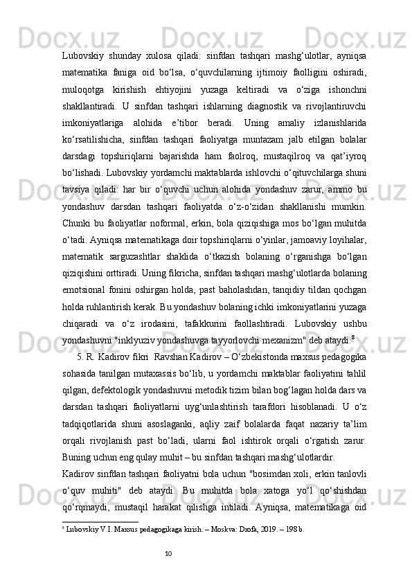 10Lubovskiy   shunday   xulosa   qiladi:   sinfdan   tashqari   mashg‘ulotlar,   ayniqsa
matematika   faniga   oid   bo‘lsa,   o‘quvchilarning   ijtimoiy   faolligini   oshiradi,
muloqotga   kirishish   ehtiyojini   yuzaga   keltiradi   va   o‘ziga   ishonchni
shakllantiradi.   U   sinfdan   tashqari   ishlarning   diagnostik   va   rivojlantiruvchi
imkoniyatlariga   alohida   e’tibor   beradi.   Uning   amaliy   izlanishlarida
ko‘rsatilishicha,   sinfdan   tashqari   faoliyatga   muntazam   jalb   etilgan   bolalar
darsdagi   topshiriqlarni   bajarishda   ham   faolroq,   mustaqilroq   va   qat’iyroq
bo‘lishadi.   Lubovskiy yordamchi maktablarda ishlovchi o‘qituvchilarga shuni
tavsiya   qiladi:   har   bir   o‘quvchi   uchun   alohida   yondashuv   zarur,   ammo   bu
yondashuv   darsdan   tashqari   faoliyatda   o‘z-o‘zidan   shakllanishi   mumkin.
Chunki bu faoliyatlar noformal, erkin, bola qiziqishiga mos bo‘lgan muhitda
o‘tadi. Ayniqsa matematikaga doir topshiriqlarni o‘yinlar, jamoaviy loyihalar,
matematik   sarguzashtlar   shaklida   o‘tkazish   bolaning   o‘rganishga   bo‘lgan
qiziqishini orttiradi.   Uning fikricha, sinfdan tashqari mashg‘ulotlarda bolaning
emotsional   fonini   oshirgan   holda,   past   baholashdan,   tanqidiy   tildan   qochgan
holda ruhlantirish kerak. Bu yondashuv bolaning ichki imkoniyatlarini yuzaga
chiqaradi   va   o‘z   irodasini,   tafakkurini   faollashtiradi.   Lubovskiy   ushbu
yondashuvni "inklyuziv yondashuvga tayyorlovchi mexanizm" deb ataydi. 8
5. R. Kadirov fikri    Ravshan Kadirov – O‘zbekistonda maxsus pedagogika
sohasida  tanilgan mutaxassis  bo‘lib, u yordamchi  maktablar faoliyatini tahlil
qilgan, defektologik yondashuvni metodik tizim bilan bog‘lagan holda dars va
darsdan   tashqari   faoliyatlarni   uyg‘unlashtirish   tarafdori   hisoblanadi.   U   o‘z
tadqiqotlarida   shuni   asoslaganki,   aqliy   zaif   bolalarda   faqat   nazariy   ta’lim
orqali   rivojlanish   past   bo‘ladi,   ularni   faol   ishtirok   orqali   o‘rgatish   zarur.
Buning uchun eng qulay muhit – bu sinfdan tashqari mashg‘ulotlardir.
Kadirov sinfdan tashqari faoliyatni bola uchun "bosimdan xoli, erkin tanlovli
o‘quv   muhiti"   deb   ataydi.   Bu   muhitda   bola   xatoga   yo‘l   qo‘shishdan
qo‘rqmaydi,   mustaqil   harakat   qilishga   intiladi.   Ayniqsa,   matematikaga   oid
8
  Lubovskiy V.I. Maxsus pedagogikaga kirish. – Moskva: Drofa, 2019. – 198 b. 