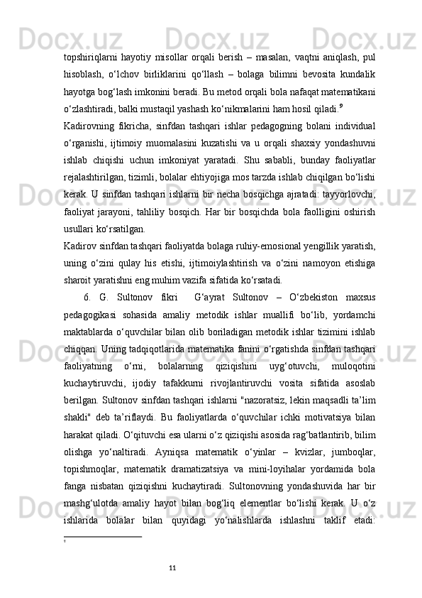 11topshiriqlarni   hayotiy   misollar   orqali   berish   –   masalan,   vaqtni   aniqlash,   pul
hisoblash,   o‘lchov   birliklarini   qo‘llash   –   bolaga   bilimni   bevosita   kundalik
hayotga bog‘lash imkonini beradi. Bu metod orqali bola nafaqat matematikani
o‘zlashtiradi, balki mustaqil yashash ko‘nikmalarini ham hosil qiladi. 9
Kadirovning   fikricha,   sinfdan   tashqari   ishlar   pedagogning   bolani   individual
o‘rganishi,   ijtimoiy   muomalasini   kuzatishi   va   u   orqali   shaxsiy   yondashuvni
ishlab   chiqishi   uchun   imkoniyat   yaratadi.   Shu   sababli,   bunday   faoliyatlar
rejalashtirilgan, tizimli, bolalar ehtiyojiga mos tarzda ishlab chiqilgan bo‘lishi
kerak. U sinfdan tashqari ishlarni bir necha bosqichga ajratadi: tayyorlovchi,
faoliyat   jarayoni,   tahliliy   bosqich.   Har   bir   bosqichda   bola   faolligini   oshirish
usullari ko‘rsatilgan.
Kadirov sinfdan tashqari faoliyatda bolaga ruhiy-emosional yengillik yaratish,
uning   o‘zini   qulay   his   etishi,   ijtimoiylashtirish   va   o‘zini   namoyon   etishiga
sharoit yaratishni eng muhim vazifa sifatida ko‘rsatadi.
6.   G.   Sultonov   fikri     G‘ayrat   Sultonov   –   O‘zbekiston   maxsus
pedagogikasi   sohasida   amaliy   metodik   ishlar   muallifi   bo‘lib,   yordamchi
maktablarda o‘quvchilar  bilan olib boriladigan metodik ishlar tizimini  ishlab
chiqqan. Uning tadqiqotlarida matematika fanini o‘rgatishda sinfdan tashqari
faoliyatning   o‘rni,   bolalarning   qiziqishini   uyg‘otuvchi,   muloqotini
kuchaytiruvchi,   ijodiy   tafakkurni   rivojlantiruvchi   vosita   sifatida   asoslab
berilgan.   Sultonov sinfdan tashqari ishlarni "nazoratsiz, lekin maqsadli ta’lim
shakli"   deb   ta’riflaydi.   Bu   faoliyatlarda   o‘quvchilar   ichki   motivatsiya   bilan
harakat qiladi. O‘qituvchi esa ularni o‘z qiziqishi asosida rag‘batlantirib, bilim
olishga   yo‘naltiradi.   Ayniqsa   matematik   o‘yinlar   –   kvizlar,   jumboqlar,
topishmoqlar,   matematik   dramatizatsiya   va   mini-loyihalar   yordamida   bola
fanga   nisbatan   qiziqishni   kuchaytiradi.   Sultonovning   yondashuvida   har   bir
mashg‘ulotda   amaliy   hayot   bilan   bog‘liq   elementlar   bo‘lishi   kerak.   U   o‘z
ishlarida   bolalar   bilan   quyidagi   yo‘nalishlarda   ishlashni   taklif   etadi:
9 