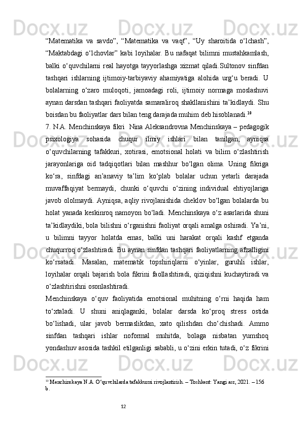 12“Matematika   va   savdo”,   “Matematika   va   vaqt”,   “Uy   sharoitida   o‘lchash”,
“Maktabdagi   o‘lchovlar”   kabi   loyihalar.   Bu   nafaqat   bilimni   mustahkamlash,
balki  o‘quvchilarni  real  hayotga tayyorlashga  xizmat  qiladi.Sultonov sinfdan
tashqari   ishlarning   ijtimoiy-tarbiyaviy   ahamiyatiga   alohida   urg‘u   beradi.   U
bolalarning   o‘zaro   muloqoti,   jamoadagi   roli,   ijtimoiy   normaga   moslashuvi
aynan darsdan tashqari faoliyatda samaraliroq shakllanishini ta’kidlaydi. Shu
boisdan bu faoliyatlar dars bilan teng darajada muhim deb hisoblanadi. 10
7. N.A. Menchinskaya fikri     Nina Aleksandrovna Menchinskaya – pedagogik
psixologiya   sohasida   chuqur   ilmiy   ishlari   bilan   tanilgan,   ayniqsa
o‘quvchilarning   tafakkuri,   xotirasi,   emotsional   holati   va   bilim   o‘zlashtirish
jarayonlariga   oid   tadqiqotlari   bilan   mashhur   bo‘lgan   olima.   Uning   fikriga
ko‘ra,   sinfdagi   an’anaviy   ta’lim   ko‘plab   bolalar   uchun   yetarli   darajada
muvaffaqiyat   bermaydi,   chunki   o‘quvchi   o‘zining   individual   ehtiyojlariga
javob  ololmaydi.  Ayniqsa,  aqliy  rivojlanishida  cheklov   bo‘lgan  bolalarda  bu
holat yanada keskinroq namoyon bo‘ladi.   Menchinskaya o‘z asarlarida shuni
ta’kidlaydiki, bola bilishni o‘rganishni faoliyat orqali amalga oshiradi. Ya’ni,
u   bilimni   tayyor   holatda   emas,   balki   uni   harakat   orqali   kashf   etganda
chuqurroq o‘zlashtiradi. Bu aynan  sinfdan tashqari  faoliyatlarning afzalligini
ko‘rsatadi.   Masalan,   matematik   topshiriqlarni   o‘yinlar,   guruhli   ishlar,
loyihalar  orqali  bajarish bola fikrini  faollashtiradi, qiziqishni  kuchaytiradi  va
o‘zlashtirishni osonlashtiradi.
Menchinskaya   o‘quv   faoliyatida   emotsional   muhitning   o‘rni   haqida   ham
to‘xtaladi.   U   shuni   aniqlaganki,   bolalar   darsda   ko‘proq   stress   ostida
bo‘lishadi,   ular   javob   bermaslikdan,   xato   qilishdan   cho‘chishadi.   Ammo
sinfdan   tashqari   ishlar   noformal   muhitda,   bolaga   nisbatan   yumshoq
yondashuv asosida tashkil etilganligi sababli, u o‘zini erkin tutadi, o‘z fikrini
10
  Menchinskaya N.A. O‘quvchilarda tafakkurni rivojlantirish. – Toshkent: Yangi asr, 2021. – 156 
b. 