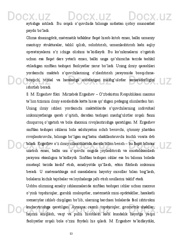 13aytishga   intiladi.   Bu   orqali   o‘quvchida   bilimga   nisbatan   ijobiy   munosabat
paydo bo‘ladi.
Olima shuningdek, matematik tafakkur faqat hisob-kitob emas, balki umumiy
mantiqiy   strukturalar,   tahlil   qilish,   solishtirish,   umumlashtirish   kabi   aqliy
operatsiyalarni   o‘z   ichiga   olishini   ta’kidlaydi.   Bu   ko‘nikmalarni   o‘rgatish
uchun   esa   faqat   dars   yetarli   emas,   balki   unga   qo‘shimcha   tarzda   tashkil
etiladigan   sinfdan   tashqari   faoliyatlar   zarur   bo‘ladi.   Uning   ilmiy   qarashlari
yordamchi   maktab   o‘quvchilarining   o‘zlashtirish   jarayonida   bosqichma-
bosqich,   vizual   va   harakatga   asoslangan   mashg‘ulotlar   samaradorligini
isbotlab beradi.
8. M. Ergashev fikri    Mirzabek Ergashev – O‘zbekiston Respublikasi maxsus
ta’lim tizimini ilmiy asoslashda katta hissa qo‘shgan pedagog olimlardan biri.
Uning   ilmiy   ishlari   yordamchi   maktablarda   o‘quvchilarning   individual
imkoniyatlariga   qarab   o‘qitish,   darsdan   tashqari   mashg‘ulotlar   orqali   fanni
chuqurroq o‘rgatish va bola shaxsini rivojlantirishga qaratilgan. M. Ergashev
sinfdan   tashqari   ishlarni   bola   salohiyatini   ochib   beruvchi,   ijtimoiy   jihatdan
rivojlantiruvchi, bilimga  bo‘lgan rag‘batni  shakllantiruvchi  kuchli  vosita deb
biladi.   Ergashev o‘z ilmiy izlanishlarida darsda bilim berish – bu faqat bilimni
uzatish   emas,   balki   uni   o‘quvchi   ongida   joylashtirish   va   mustahkamlash
jarayoni   ekanligini   ta’kidlaydi.  Sinfdan   tashqari   ishlar   esa   bu  bilimni  bolada
mustaqil   tarzda   kashf   etish,   amaliyotda   qo‘llash,   erkin   fikrlash   imkonini
beradi.   U   matematikaga   oid   masalalarni   hayotiy   misollar   bilan   bog‘lash,
bolalarni kichik tajribalar va loyihalarga jalb etish usullarini taklif etadi.
Ushbu olimning amaliy ishlanmalarida sinfdan  tashqari  ishlar  uchun maxsus
o‘yinli topshiriqlar, guruhli muloqotlar, matematik mini-spektakllar, harakatli
ssenariylar ishlab chiqilgan bo‘lib, ularning barchasi bolalarda faol ishtirokni
kuchaytirishga   qaratilgan.   Ayniqsa,   rasmli   topshiriqlar,   geometrik   shakllar,
hajmni   aniqlash,   vaqt   va   pulni   hisoblash   kabi   kundalik   hayotga   yaqin
faoliyatlar   orqali   bola   o‘zini   foydali   his   qiladi.   M.   Ergashev   ta’kidlaydiki, 