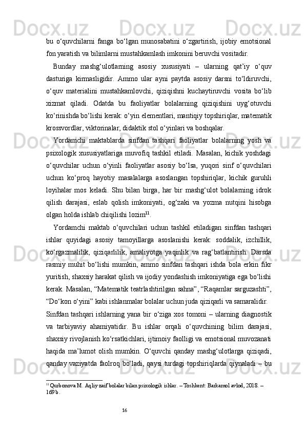 16bu   o‘quvchilarni   fanga   bo‘lgan   munosabatini   o‘zgartirish,   ijobiy   emotsional
fon yaratish va bilimlarni mustahkamlash imkonini beruvchi vositadir.
Bunday   mashg‘ulotlarning   asosiy   xususiyati   –   ularning   qat’iy   o‘quv
dasturiga   kirmasligidir.   Ammo   ular   ayni   paytda   asosiy   darsni   to‘ldiruvchi,
o‘quv   materialini   mustahkamlovchi,   qiziqishni   kuchaytiruvchi   vosita   bo‘lib
xizmat   qiladi.   Odatda   bu   faoliyatlar   bolalarning   qiziqishini   uyg‘otuvchi
ko‘rinishda bo‘lishi kerak: o‘yin elementlari, mantiqiy topshiriqlar, matematik
krossvordlar, viktorinalar, didaktik stol o‘yinlari va boshqalar.
Yordamchi   maktablarda   sinfdan   tashqari   faoliyatlar   bolalarning   yosh   va
psixologik   xususiyatlariga   muvofiq   tashkil   etiladi.   Masalan,   kichik   yoshdagi
o‘quvchilar   uchun   o‘yinli   faoliyatlar   asosiy   bo‘lsa,   yuqori   sinf   o‘quvchilari
uchun   ko‘proq   hayotiy   masalalarga   asoslangan   topshiriqlar,   kichik   guruhli
loyihalar   mos   keladi.   Shu   bilan   birga,   har   bir   mashg‘ulot   bolalarning   idrok
qilish   darajasi,   eslab   qolish   imkoniyati,   og‘zaki   va   yozma   nutqini   hisobga
olgan holda ishlab chiqilishi lozim 11
.
Yordamchi   maktab   o‘quvchilari   uchun   tashkil   etiladigan   sinfdan   tashqari
ishlar   quyidagi   asosiy   tamoyillarga   asoslanishi   kerak:   soddalik,   izchillik,
ko‘rgazmalilik,   qiziqarlilik,   amaliyotga   yaqinlik   va   rag‘batlantirish.   Darsda
rasmiy   muhit   bo‘lishi   mumkin,   ammo   sinfdan   tashqari   ishda   bola   erkin   fikr
yuritish, shaxsiy harakat qilish va ijodiy yondashish imkoniyatiga ega bo‘lishi
kerak. Masalan, “Matematik teatrlashtirilgan sahna”, “Raqamlar sarguzashti”,
“Do‘kon o‘yini” kabi ishlanmalar bolalar uchun juda qiziqarli va samaralidir.
Sinfdan tashqari  ishlarning yana bir  o‘ziga xos tomoni  – ularning diagnostik
va   tarbiyaviy   ahamiyatidir.   Bu   ishlar   orqali   o‘quvchining   bilim   darajasi,
shaxsiy rivojlanish ko‘rsatkichlari, ijtimoiy faolligi va emotsional muvozanati
haqida   ma’lumot   olish   mumkin.   O‘quvchi   qanday   mashg‘ulotlarga   qiziqadi,
qanday vaziyatda faolroq bo‘ladi, qaysi  turdagi topshiriqlarda qiynaladi – bu
11
  Qurbonova M. Aqliy zaif bolalar bilan psixologik ishlar. – Toshkent: Barkamol avlod, 2018. – 
169 b. 
