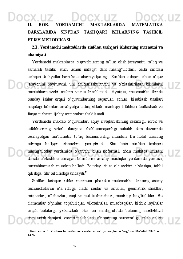 19II.   BOB.   YORDAMCHI   MAKTABLARDA   MATEMATIKA
DARSLARIDA   SINFDAN   TASHQARI   ISHLARNING   TASHKIL
ETISH METODIKASI.
2.1. Yordamchi  maktablarda  sinfdan  tashqari   ishlarning mazmuni   va
ahamiyati
Yordamchi   maktablarda   o‘quvchilarning   ta’lim   olish   jarayonini   to‘liq   va
samarali   tashkil   etish   uchun   nafaqat   dars   mashg‘ulotlari,   balki   sinfdan
tashqari   faoliyatlar   ham   katta   ahamiyatga   ega.   Sinfdan   tashqari   ishlar   o‘quv
jarayonini   boyituvchi,   uni   chuqurlashtiruvchi   va   o‘zlashtirilgan   bilimlarni
mustahkamlovchi   muhim   vosita   hisoblanadi.   Ayniqsa,   matematika   fanida
bunday   ishlar   orqali   o‘quvchilarning   raqamlar,   sonlar,   hisoblash   usullari
haqidagi bilimlari amaliyotga tatbiq etiladi, mantiqiy tafakkuri faollashadi va
fanga nisbatan ijobiy munosabat shakllanadi.
Yordamchi   maktab   o‘quvchilari   aqliy   rivojlanishining   sekinligi,   idrok   va
tafakkurining   yetarli   darajada   shakllanmaganligi   sababli   dars   davomida
berilayotgan   ma’lumotni   to‘liq   tushunmasligi   mumkin.   Bu   holat   ularning
bilimga   bo‘lgan   ishonchini   pasaytiradi.   Shu   bois   sinfdan   tashqari
mashg‘ulotlar   yordamida   o‘quvchi   bilan   noformal,   erkin   muhitda   ishlash,
darsda   o‘zlashtira   olmagan   bilimlarini   amaliy   mashqlar   yordamida   yoritish,
mustahkamlash   mumkin   bo‘ladi.   Bunday   ishlar   o‘quvchini   o‘ylashga,   tahlil
qilishga, fikr bildirishga undaydi. 12
Sinfdan   tashqari   ishlar   mazmuni   jihatidan   matematika   fanining   asosiy
tushunchalarini   o‘z   ichiga   oladi:   sonlar   va   amallar,   geometrik   shakllar,
miqdorlar,   o‘lchovlar,   vaqt   va   pul   tushunchasi,   mantiqiy   bog‘liqliklar.   Bu
elementlar   o‘yinlar,   topshiriqlar,   viktorinalar,   musobaqalar,   kichik   loyihalar
orqali   bolalarga   yetkaziladi.   Har   bir   mashg‘ulotda   bolaning   intellektual
rivojlanish   darajasi,   emotsional   holati,   e’tiborining   barqarorligi,   eslab   qolish
12
  Ruzmetova N. Yordamchi maktablarda matematika topshiriqlari. – Farg‘ona: Ma’rifat, 2023. – 
142 b. 