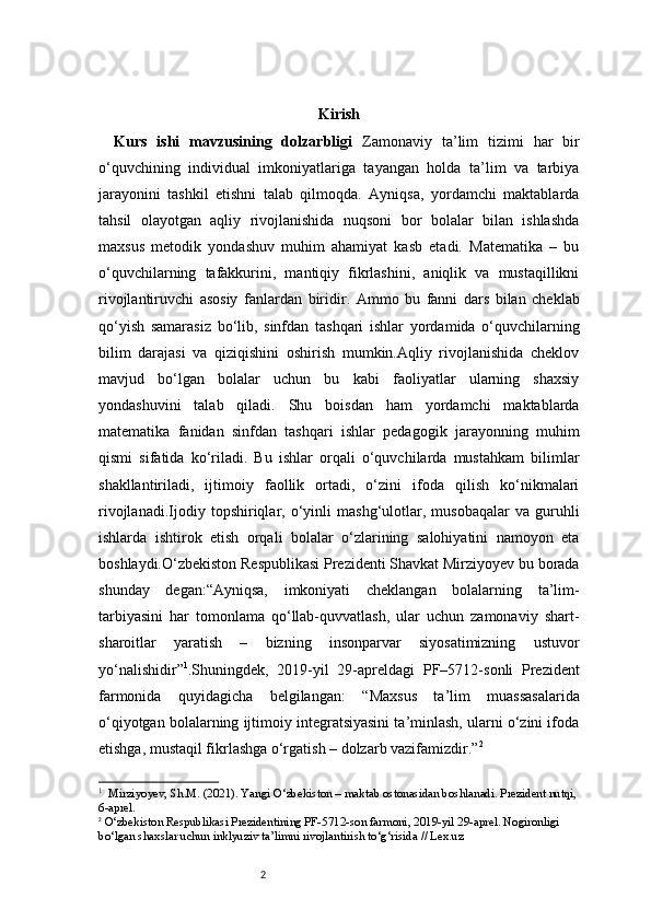 2 Kirish
Kurs   ishi   mavzusining   dolzarbligi   Zamonaviy   ta’lim   tizimi   har   bir
o‘quvchining   individual   imkoniyatlariga   tayangan   holda   ta’lim   va   tarbiya
jarayonini   tashkil   etishni   talab   qilmoqda.   Ayniqsa,   yordamchi   maktablarda
tahsil   olayotgan   aqliy   rivojlanishida   nuqsoni   bor   bolalar   bilan   ishlashda
maxsus   metodik   yondashuv   muhim   ahamiyat   kasb   etadi.   Matematika   –   bu
o‘quvchilarning   tafakkurini,   mantiqiy   fikrlashini,   aniqlik   va   mustaqillikni
rivojlantiruvchi   asosiy   fanlardan   biridir .   Ammo   bu   fanni   dars   bilan   cheklab
qo‘yish   samarasiz   bo‘lib,   sinfdan   tashqari   ishlar   yordamida   o‘quvchilarning
bilim   darajasi   va   qiziqishini   oshirish   mumkin.Aqliy   rivojlanishida   cheklov
mavjud   bo‘lgan   bolalar   uchun   bu   kabi   faoliyatlar   ularning   shaxsiy
yondashuvini   talab   qiladi.   Shu   boisdan   ham   yordamchi   maktablarda
matematika   fanidan   sinfdan   tashqari   ishlar   pedagogik   jarayonning   muhim
qismi   sifatida   ko‘riladi.   Bu   ishlar   orqali   o‘quvchilarda   mustahkam   bilimlar
shakllantiriladi,   ijtimoiy   faollik   ortadi,   o‘zini   ifoda   qilish   ko‘nikmalari
rivojlanadi. I jodiy   topshiriqlar,   o‘yinli   mashg‘ulotlar,   musobaqalar   va   guruhli
ishlarda   ishtirok   etish   orqali   bolalar   o‘zlarining   salohiyatini   namoyon   eta
boshlaydi.O‘zbekiston Respublikasi Prezidenti Shavkat Mirziyoyev bu borada
shunday   degan:“Ayniqsa,   imkoniyati   cheklangan   bolalarning   ta’lim-
tarbiyasini   har   tomonlama   qo‘llab-quvvatlash,   ular   uchun   zamonaviy   shart-
sharoitlar   yaratish   –   bizning   insonparvar   siyosatimizning   ustuvor
yo‘nalishidir” 1
.Shuningdek,   2019-yil   29-apreldagi   PF–5712-sonli   Prezident
farmonida   quyidagicha   belgilangan:   “Maxsus   ta’lim   muassasalarida
o‘qiyotgan bolalarning ijtimoiy integratsiyasini ta’minlash, ularni o‘zini ifoda
etishga, mustaqil fikrlashga o‘rgatish – dolzarb vazifamizdir.” 2
1
    Mirziyoyev, Sh.M. (2021). Yangi O‘zbekiston – maktab ostonasidan boshlanadi. Prezident nutqi,
6-aprel.
2
  O‘zbekiston Respublikasi Prezidentining PF-5712-son farmoni, 2019-yil 29-aprel. Nogironligi 
bo‘lgan shaxslar uchun inklyuziv ta’limni rivojlantirish to‘g‘risida // Lex.uz 