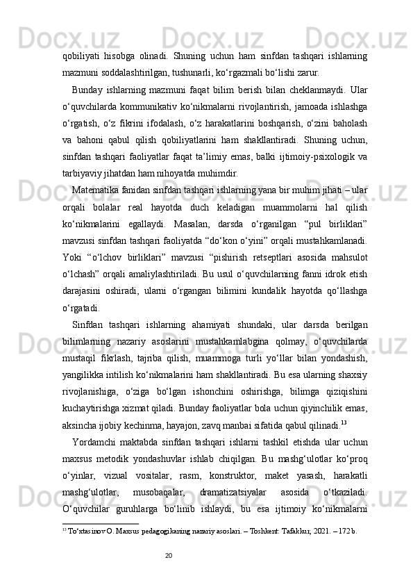 20qobiliyati   hisobga   olinadi.   Shuning   uchun   ham   sinfdan   tashqari   ishlarning
mazmuni soddalashtirilgan, tushunarli, ko‘rgazmali bo‘lishi zarur.
Bunday   ishlarning   mazmuni   faqat   bilim   berish   bilan   cheklanmaydi.   Ular
o‘quvchilarda   kommunikativ   ko‘nikmalarni   rivojlantirish,   jamoada   ishlashga
o‘rgatish,   o‘z   fikrini   ifodalash,   o‘z   harakatlarini   boshqarish,   o‘zini   baholash
va   bahoni   qabul   qilish   qobiliyatlarini   ham   shakllantiradi.   Shuning   uchun,
sinfdan   tashqari   faoliyatlar   faqat   ta’limiy   emas,   balki   ijtimoiy-psixologik   va
tarbiyaviy jihatdan ham nihoyatda muhimdir.
Matematika fanidan sinfdan tashqari ishlarning yana bir muhim jihati – ular
orqali   bolalar   real   hayotda   duch   keladigan   muammolarni   hal   qilish
ko‘nikmalarini   egallaydi.   Masalan,   darsda   o‘rganilgan   “pul   birliklari”
mavzusi sinfdan tashqari faoliyatda “do‘kon o‘yini” orqali mustahkamlanadi.
Yoki   “o‘lchov   birliklari”   mavzusi   “pishirish   retseptlari   asosida   mahsulot
o‘lchash” orqali amaliylashtiriladi. Bu usul  o‘quvchilarning fanni idrok etish
darajasini   oshiradi,   ularni   o‘rgangan   bilimini   kundalik   hayotda   qo‘llashga
o‘rgatadi.
Sinfdan   tashqari   ishlarning   ahamiyati   shundaki,   ular   darsda   berilgan
bilimlarning   nazariy   asoslarini   mustahkamlabgina   qolmay,   o‘quvchilarda
mustaqil   fikrlash,   tajriba   qilish,   muammoga   turli   yo‘llar   bilan   yondashish,
yangilikka intilish ko‘nikmalarini ham shakllantiradi. Bu esa ularning shaxsiy
rivojlanishiga,   o‘ziga   bo‘lgan   ishonchini   oshirishga,   bilimga   qiziqishini
kuchaytirishga xizmat qiladi. Bunday faoliyatlar bola uchun qiyinchilik emas,
aksincha ijobiy kechinma, hayajon, zavq manbai sifatida qabul qilinadi. 13
Yordamchi   maktabda   sinfdan   tashqari   ishlarni   tashkil   etishda   ular   uchun
maxsus   metodik   yondashuvlar   ishlab   chiqilgan.   Bu   mashg‘ulotlar   ko‘proq
o‘yinlar,   vizual   vositalar,   rasm,   konstruktor,   maket   yasash,   harakatli
mashg‘ulotlar,   musobaqalar,   dramatizatsiyalar   asosida   o‘tkaziladi.
O‘quvchilar   guruhlarga   bo‘linib   ishlaydi,   bu   esa   ijtimoiy   ko‘nikmalarni
13
  To‘xtasinov O. Maxsus pedagogikaning nazariy asoslari. – Toshkent: Tafakkur, 2021. – 172 b. 