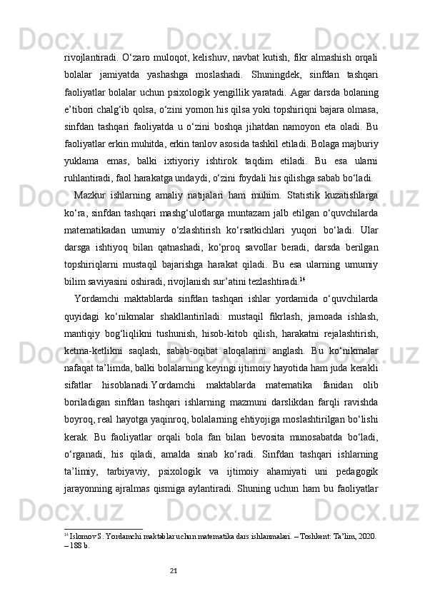 21rivojlantiradi. O‘zaro muloqot, kelishuv,  navbat  kutish, fikr  almashish  orqali
bolalar   jamiyatda   yashashga   moslashadi.   Shuningdek,   sinfdan   tashqari
faoliyatlar  bolalar uchun psixologik yengillik yaratadi. Agar darsda bolaning
e’tibori chalg‘ib qolsa, o‘zini yomon his qilsa yoki topshiriqni bajara olmasa,
sinfdan   tashqari   faoliyatda   u   o‘zini   boshqa   jihatdan   namoyon   eta   oladi.   Bu
faoliyatlar erkin muhitda, erkin tanlov asosida tashkil etiladi. Bolaga majburiy
yuklama   emas,   balki   ixtiyoriy   ishtirok   taqdim   etiladi.   Bu   esa   ularni
ruhlantiradi, faol harakatga undaydi, o‘zini foydali his qilishga sabab bo‘ladi.
Mazkur   ishlarning   amaliy   natijalari   ham   muhim.   Statistik   kuzatishlarga
ko‘ra,  sinfdan  tashqari   mashg‘ulotlarga  muntazam   jalb  etilgan  o‘quvchilarda
matematikadan   umumiy   o‘zlashtirish   ko‘rsatkichlari   yuqori   bo‘ladi.   Ular
darsga   ishtiyoq   bilan   qatnashadi,   ko‘proq   savollar   beradi,   darsda   berilgan
topshiriqlarni   mustaqil   bajarishga   harakat   qiladi.   Bu   esa   ularning   umumiy
bilim saviyasini oshiradi, rivojlanish sur’atini tezlashtiradi. 14
Yordamchi   maktablarda   sinfdan   tashqari   ishlar   yordamida   o‘quvchilarda
quyidagi   ko‘nikmalar   shakllantiriladi:   mustaqil   fikrlash,   jamoada   ishlash,
mantiqiy   bog‘liqlikni   tushunish,   hisob-kitob   qilish,   harakatni   rejalashtirish,
ketma-ketlikni   saqlash,   sabab-oqibat   aloqalarini   anglash.   Bu   ko‘nikmalar
nafaqat ta’limda, balki bolalarning keyingi ijtimoiy hayotida ham juda kerakli
sifatlar   hisoblanadi. Y ordamchi   maktablarda   matematika   fanidan   olib
boriladigan   sinfdan   tashqari   ishlarning   mazmuni   darslikdan   farqli   ravishda
boyroq, real hayotga yaqinroq, bolalarning ehtiyojiga moslashtirilgan bo‘lishi
kerak.   Bu   faoliyatlar   orqali   bola   fan   bilan   bevosita   munosabatda   bo‘ladi,
o‘rganadi,   his   qiladi,   amalda   sinab   ko‘radi.   Sinfdan   tashqari   ishlarning
ta’limiy,   tarbiyaviy,   psixologik   va   ijtimoiy   ahamiyati   uni   pedagogik
jarayonning   ajralmas   qismiga   aylantiradi.   Shuning   uchun   ham   bu   faoliyatlar
14
  Islomov S. Yordamchi maktablar uchun matematika dars ishlanmalari. – Toshkent: Ta’lim, 2020.
– 188 b. 