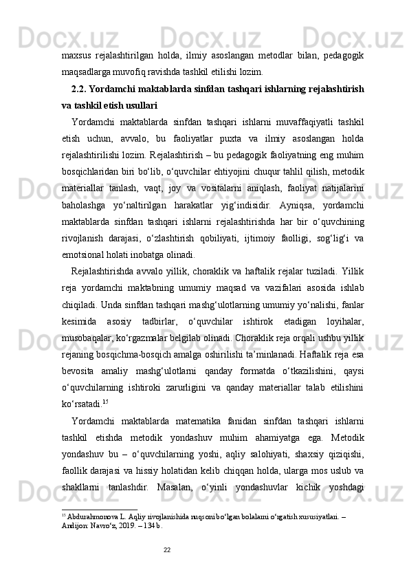 22maxsus   rejalashtirilgan   holda,   ilmiy   asoslangan   metodlar   bilan,   pedagogik
maqsadlarga muvofiq ravishda tashkil etilishi lozim.
2.2. Yordamchi maktablarda sinfdan tashqari ishlarning rejalashtirish
va tashkil etish usullari
Yordamchi   maktablarda   sinfdan   tashqari   ishlarni   muvaffaqiyatli   tashkil
etish   uchun,   avvalo,   bu   faoliyatlar   puxta   va   ilmiy   asoslangan   holda
rejalashtirilishi lozim. Rejalashtirish – bu pedagogik faoliyatning eng muhim
bosqichlaridan biri bo‘lib, o‘quvchilar ehtiyojini chuqur tahlil qilish, metodik
materiallar   tanlash,   vaqt,   joy   va   vositalarni   aniqlash,   faoliyat   natijalarini
baholashga   yo‘naltirilgan   harakatlar   yig‘indisidir.   Ayniqsa,   yordamchi
maktablarda   sinfdan   tashqari   ishlarni   rejalashtirishda   har   bir   o‘quvchining
rivojlanish   darajasi,   o‘zlashtirish   qobiliyati,   ijtimoiy   faolligi,   sog‘lig‘i   va
emotsional holati inobatga olinadi.
Rejalashtirishda   avvalo   yillik,   choraklik   va   haftalik   rejalar   tuziladi.   Yillik
reja   yordamchi   maktabning   umumiy   maqsad   va   vazifalari   asosida   ishlab
chiqiladi. Unda sinfdan tashqari mashg‘ulotlarning umumiy yo‘nalishi, fanlar
kesimida   asosiy   tadbirlar,   o‘quvchilar   ishtirok   etadigan   loyihalar,
musobaqalar, ko‘rgazmalar belgilab olinadi. Choraklik reja orqali ushbu yillik
rejaning bosqichma-bosqich amalga oshirilishi ta’minlanadi. Haftalik reja esa
bevosita   amaliy   mashg‘ulotlarni   qanday   formatda   o‘tkazilishini,   qaysi
o‘quvchilarning   ishtiroki   zarurligini   va   qanday   materiallar   talab   etilishini
ko‘rsatadi. 15
Yordamchi   maktablarda   matematika   fanidan   sinfdan   tashqari   ishlarni
tashkil   etishda   metodik   yondashuv   muhim   ahamiyatga   ega.   Metodik
yondashuv   bu   –   o‘quvchilarning   yoshi,   aqliy   salohiyati,   shaxsiy   qiziqishi,
faollik darajasi  va hissiy holatidan kelib chiqqan holda, ularga mos uslub va
shakllarni   tanlashdir.   Masalan,   o‘yinli   yondashuvlar   kichik   yoshdagi
15
  Abdurahmonova L. Aqliy rivojlanishida nuqsoni bo‘lgan bolalarni o‘rgatish xususiyatlari. – 
Andijon: Navro‘z, 2019. – 134 b. 