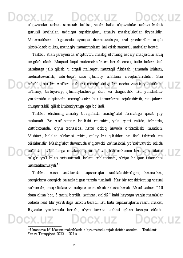 23o‘quvchilar   uchun   samarali   bo‘lsa,   yoshi   katta   o‘quvchilar   uchun   kichik
guruhli   loyihalar,   tadqiqot   topshiriqlari,   amaliy   mashg‘ulotlar   foydalidir.
Matematikani   o‘rgatishda   ayniqsa   dramatizatsiya,   real   predmetlar   orqali
hisob-kitob qilish, mantiqiy muammolarni hal etish samarali natijalar beradi.
Tashkil   etish   jarayonida   o‘qituvchi   mashg‘ulotning   asosiy   maqsadini   aniq
belgilab   oladi.   Maqsad   faqat   matematik   bilim   berish   emas,   balki   bolani   faol
harakatga   jalb   qilish,   u   orqali   muloqot,   mustaqil   fikrlash,   jamoada   ishlash,
mehnatsevarlik,   sabr-toqat   kabi   ijtimoiy   sifatlarni   rivojlantirishdir.   Shu
sababli,   har   bir   sinfdan   tashqari   mashg‘ulotga   bir   necha   vazifa   yuklatiladi:
ta’limiy,   tarbiyaviy,   ijtimoiylashuvga   doir   va   diagnostik.   Bu   yondashuv
yordamida   o‘qituvchi   mashg‘ulotni   har   tomonlama   rejalashtirib,   natijalarni
chuqur tahlil qilish imkoniyatiga ega bo‘ladi.
Tashkil   etishning   amaliy   bosqichida   mashg‘ulot   formatiga   qarab   joy
tanlanadi.   Bu   sinf   xonasi   bo‘lishi   mumkin,   yoki   sport   zalida,   tabiatda,
kutubxonada,   o‘yin   xonasida,   hatto   ochiq   havoda   o‘tkazilishi   mumkin.
Muhimi,   bolalar   o‘zlarini   erkin,   qulay   his   qilishlari   va   faol   ishtirok   eta
olishlaridir. Mashg‘ulot davomida o‘qituvchi ko‘makchi, yo‘naltiruvchi rolida
bo‘ladi   –   u   bolalarga   mustaqil   qaror   qabul   qilish   imkonini   beradi,   xatolarni
to‘g‘ri   yo‘l   bilan   tushuntiradi,   bolani   ruhlantiradi,   o‘ziga   bo‘lgan   ishonchni
mustahkamlaydi. 16
Tashkil   etish   usullarida   topshiriqlar   soddalashtirilgan,   ketma-ket,
bosqichma-bosqich bajariladigan tarzda tuziladi. Har bir topshiriqning vizual
ko‘rinishi, aniq ifodasi va natijasi oson idrok etilishi kerak. Misol uchun, “10
dona olma bor, 3 tasini berdik, nechtasi qoldi?” kabi hayotga yaqin masalalar
bolada real fikr yuritishga imkon beradi. Bu kabi topshiriqlarni rasm, maket,
figuralar   yordamida   berish,   o‘yin   tarzida   tashkil   qilish   tavsiya   etiladi.
16
  Usmonova M. Maxsus maktablarda o‘quv-metodik rejalashtirish asoslari. – Toshkent: 
Fan va Taraqqiyot, 2022. – 205 b. 