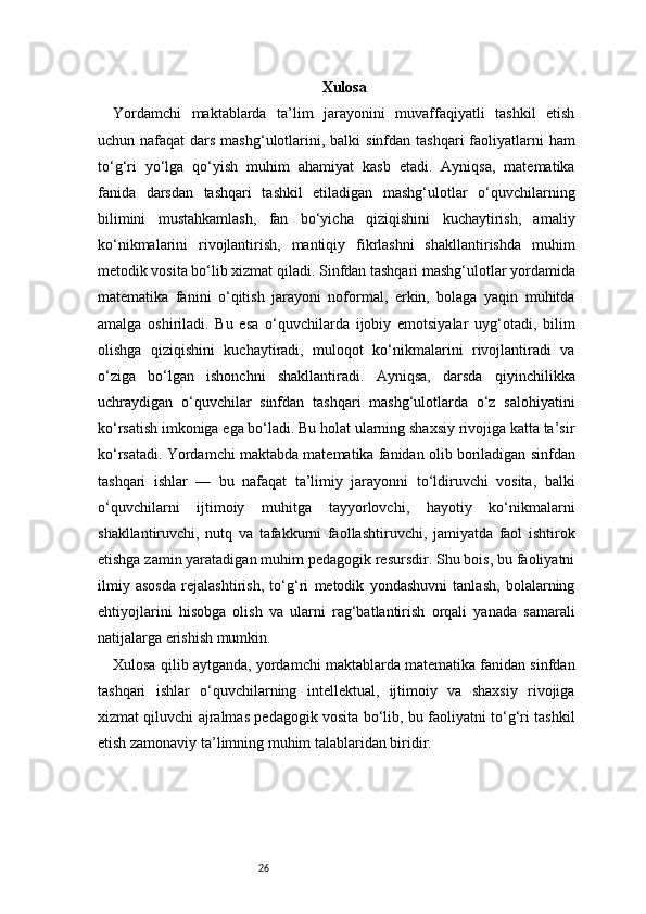26 Xulosa
Yordamchi   maktablarda   ta’lim   jarayonini   muvaffaqiyatli   tashkil   etish
uchun nafaqat  dars mashg‘ulotlarini, balki  sinfdan tashqari  faoliyatlarni  ham
to‘g‘ri   yo‘lga   qo‘yish   muhim   ahamiyat   kasb   etadi.   Ayniqsa,   matematika
fanida   darsdan   tashqari   tashkil   etiladigan   mashg‘ulotlar   o‘quvchilarning
bilimini   mustahkamlash,   fan   bo‘yicha   qiziqishini   kuchaytirish,   amaliy
ko‘nikmalarini   rivojlantirish,   mantiqiy   fikrlashni   shakllantirishda   muhim
metodik vosita bo‘lib xizmat qiladi.   Sinfdan tashqari mashg‘ulotlar yordamida
matematika   fanini   o‘qitish   jarayoni   noformal,   erkin,   bolaga   yaqin   muhitda
amalga   oshiriladi.   Bu   esa   o‘quvchilarda   ijobiy   emotsiyalar   uyg‘otadi,   bilim
olishga   qiziqishini   kuchaytiradi,   muloqot   ko‘nikmalarini   rivojlantiradi   va
o‘ziga   bo‘lgan   ishonchni   shakllantiradi.   Ayniqsa,   darsda   qiyinchilikka
uchraydigan   o‘quvchilar   sinfdan   tashqari   mashg‘ulotlarda   o‘z   salohiyatini
ko‘rsatish imkoniga ega bo‘ladi. Bu holat ularning shaxsiy rivojiga katta ta’sir
ko‘rsatadi.   Yordamchi maktabda matematika fanidan olib boriladigan sinfdan
tashqari   ishlar   —   bu   nafaqat   ta’limiy   jarayonni   to‘ldiruvchi   vosita,   balki
o‘quvchilarni   ijtimoiy   muhitga   tayyorlovchi,   hayotiy   ko‘nikmalarni
shakllantiruvchi,   nutq   va   tafakkurni   faollashtiruvchi,   jamiyatda   faol   ishtirok
etishga zamin yaratadigan muhim pedagogik resursdir. Shu bois, bu faoliyatni
ilmiy   asosda   rejalashtirish,   to‘g‘ri   metodik   yondashuvni   tanlash,   bolalarning
ehtiyojlarini   hisobga   olish   va   ularni   rag‘batlantirish   orqali   yanada   samarali
natijalarga erishish mumkin.
Xulosa qilib aytganda, yordamchi maktablarda matematika fanidan sinfdan
tashqari   ishlar   o‘quvchilarning   intellektual,   ijtimoiy   va   shaxsiy   rivojiga
xizmat qiluvchi ajralmas pedagogik vosita bo‘lib, bu faoliyatni to‘g‘ri tashkil
etish zamonaviy ta’limning muhim talablaridan biridir. 