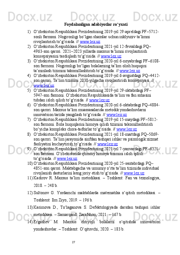 27Foydalanilgan adabiyotlar ro‘yxati
1) O‘zbekiston Respublikasi Prezidentining 2019-yil 29-apreldagi PF–5712-
sonli farmoni. Nogironligi bo‘lgan shaxslar uchun inklyuziv ta’limni 
rivojlantirish to‘g‘risida. //  www.lex.uz
2) O‘zbekiston Respublikasi Prezidentining 2021-yil 12-fevraldagi PQ–
4963-son qarori. 2021–2023 yillarda maxsus ta’limni rivojlantirish 
konsepsiyasini tasdiqlash to‘g‘risida. //  www.lex.uz
3) O‘zbekiston Respublikasi Prezidentining 2020-yil 6-noyabrdagi PF–6108-
son farmoni. Nogironligi bo‘lgan bolalarning ta’lim olish huquqini 
ta’minlash tizimini takomillashtirish to‘g‘risida. //  www.lex.uz
4) O‘zbekiston Respublikasi Prezidentining 2019-yil 6-avgustdagi PQ–4412-
son qarori. Ta’lim tizimini 2030-yilgacha rivojlantirish konsepsiyasi. // 
www.lex.uz
5) O‘zbekiston Respublikasi Prezidentining 2019-yil 29-oktabrdagi PF–
5947-son farmoni. O‘zbekiston Respublikasida ta’lim va fan sohasini 
tubdan isloh qilish to‘g‘risida. //  www.lex.uz
6) O‘zbekiston Respublikasi Prezidentining 2020-yil 6-oktabrdagi PQ–4884-
son qarori. Maxsus ta’lim muassasalarida metodik yondashuvlarni 
innovatsion tarzda yangilash to‘g‘risida. //  www.lex.uz
7) O‘zbekiston Respublikasi Prezidentining 2019-yil 15-maydagi PF–5812-
son farmoni. Bola huquqlarini himoya qilish tizimini takomillashtirish 
bo‘yicha kompleks chora-tadbirlar to‘g‘risida. //  www.lex.uz
8) O‘zbekiston Respublikasi Prezidentining 2021-yil 18-martdagi PQ–5069-
son qarori. Ta’lim jarayonida sinfdan tashqari ishlar va psixologik xizmat 
faoliyatini kuchaytirish to‘g‘risida. //  www.lex.uz
9) O‘zbekiston Respublikasi Prezidentining 2021-yil 7-yanvardagi PF–6221-
son farmoni. O‘zbekistonda ijtimoiy himoya tizimini isloh qilish 
to‘g‘risida. //  www.lex.uz
10) O‘zbekiston Respublikasi Prezidentining 2020-yil 25-sentabrdagi PQ–
4851-son qarori. Maktabgacha va umumiy o‘rta ta’lim tizimida individual 
rivojlanish dasturlarini keng joriy etish to‘g‘risida. //  www.lex.uz
11) Kadirov   R.   Maxsus   ta’lim   metodikasi.   –   Toshkent:   Fan   va   texnologiya,
2018. – 248 b.
12) Sultonov   G.   Yordamchi   maktablarda   matematika   o‘qitish   metodikasi.   –
Toshkent: Ilm Ziyo, 2019. – 196 b.
13) Karimova   D.,   To‘laganova   S.   Defektologiyada   darsdan   tashqari   ishlar
metodikasi. – Samarqand: Zarafshon, 2021. – 167 b.
14) Ergashev   M.   Maxsus   ehtiyojli   bolalarni   o‘qitishda   innovatsion
yondashuvlar. – Toshkent: O‘qituvchi, 2020. – 183 b.