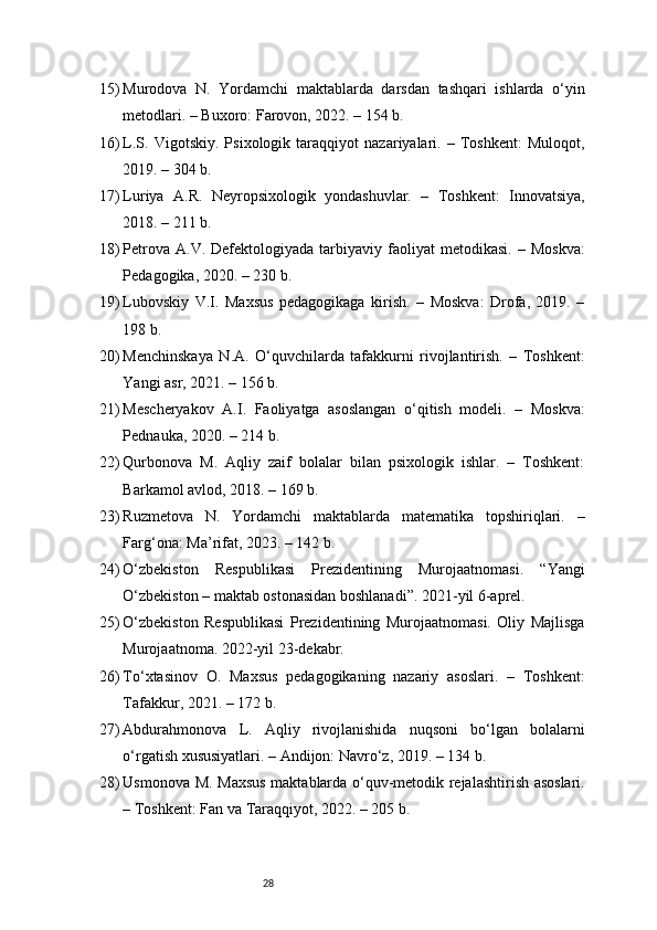 2815) Murodova   N.   Yordamchi   maktablarda   darsdan   tashqari   ishlarda   o‘yin
metodlari. – Buxoro: Farovon, 2022. – 154 b.
16) L.S.   Vigotskiy.   Psixologik   taraqqiyot   nazariyalari.   –   Toshkent:   Muloqot,
2019. – 304 b.
17) Luriya   A.R.   Neyropsixologik   yondashuvlar.   –   Toshkent:   Innovatsiya,
2018. – 211 b.
18) Petrova  A.V.   Defektologiyada   tarbiyaviy  faoliyat  metodikasi.   –  Moskva:
Pedagogika, 2020. – 230 b.
19) Lubovskiy   V.I.   Maxsus   pedagogikaga   kirish.   –   Moskva:   Drofa,   2019.   –
198 b.
20) Menchinskaya   N.A.   O‘quvchilarda   tafakkurni   rivojlantirish.   –   Toshkent:
Yangi asr, 2021. – 156 b.
21) Mescheryakov   A.I.   Faoliyatga   asoslangan   o‘qitish   modeli.   –   Moskva:
Pednauka, 2020. – 214 b.
22) Qurbonova   M.   Aqliy   zaif   bolalar   bilan   psixologik   ishlar.   –   Toshkent:
Barkamol avlod, 2018. – 169 b.
23) Ruzmetova   N.   Yordamchi   maktablarda   matematika   topshiriqlari.   –
Farg‘ona: Ma’rifat, 2023. – 142 b.
24) O‘zbekiston   Respublikasi   Prezidentining   Murojaatnomasi.   “Yangi
O‘zbekiston – maktab ostonasidan boshlanadi”. 2021-yil 6-aprel.
25) O‘zbekiston   Respublikasi   Prezidentining   Murojaatnomasi.   Oliy   Majlisga
Murojaatnoma. 2022-yil 23-dekabr.
26) To‘xtasinov   O.   Maxsus   pedagogikaning   nazariy   asoslari.   –   Toshkent:
Tafakkur, 2021. – 172 b.
27) Abdurahmonova   L.   Aqliy   rivojlanishida   nuqsoni   bo‘lgan   bolalarni
o‘rgatish xususiyatlari. – Andijon: Navro‘z, 2019. – 134 b.
28) Usmonova M. Maxsus maktablarda o‘quv-metodik rejalashtirish asoslari.
– Toshkent: Fan va Taraqqiyot, 2022. – 205 b. 