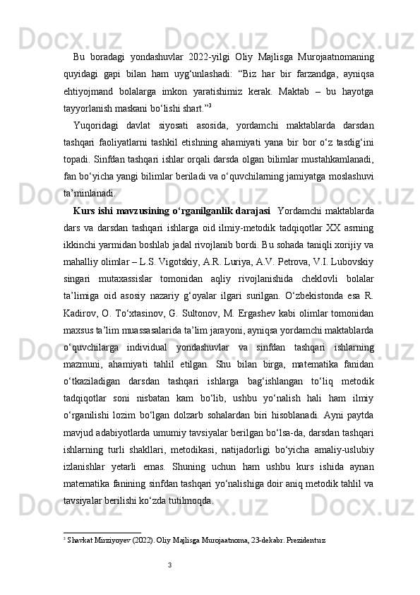 3Bu   boradagi   yondashuvlar   2022-yilgi   Oliy   Majlisga   Murojaatnomaning
quyidagi   gapi   bilan   ham   uyg‘unlashadi:   “Biz   har   bir   farzandga,   ayniqsa
ehtiyojmand   bolalarga   imkon   yaratishimiz   kerak.   Maktab   –   bu   hayotga
tayyorlanish maskani bo‘lishi shart.” 3
Yuqoridagi   davlat   siyosati   asosida,   yordamchi   maktablarda   darsdan
tashqari   faoliyatlarni   tashkil   etishning   ahamiyati   yana   bir   bor   o‘z   tasdig‘ini
topadi. Sinfdan tashqari ishlar orqali darsda olgan bilimlar mustahkamlanadi,
fan bo‘yicha yangi bilimlar beriladi va o‘quvchilarning jamiyatga moslashuvi
ta’minlanadi.
Kurs ishi mavzusining o‘rganilganlik darajasi     Yordamchi  maktablarda
dars   va   darsdan   tashqari   ishlarga   oid   ilmiy-metodik   tadqiqotlar   XX   asrning
ikkinchi yarmidan boshlab jadal rivojlanib bordi. Bu sohada taniqli xorijiy va
mahalliy olimlar – L.S. Vigotskiy, A.R. Luriya, A.V. Petrova, V.I. Lubovskiy
singari   mutaxassislar   tomonidan   aqliy   rivojlanishida   cheklovli   bolalar
ta’limiga   oid   asosiy   nazariy   g‘oyalar   ilgari   surilgan.   O‘zbekistonda   esa   R.
Kadirov,  O.   To‘xtasinov,   G.  Sultonov,  M.   Ergashev   kabi   olimlar   tomonidan
maxsus ta’lim muassasalarida ta’lim jarayoni, ayniqsa yordamchi maktablarda
o‘quvchilarga   individual   yondashuvlar   va   sinfdan   tashqari   ishlarning
mazmuni,   ahamiyati   tahlil   etilgan.   Shu   bilan   birga,   matematika   fanidan
o‘tkaziladigan   darsdan   tashqari   ishlarga   bag‘ishlangan   to‘liq   metodik
tadqiqotlar   soni   nisbatan   kam   bo‘lib,   ushbu   yo‘nalish   hali   ham   ilmiy
o‘rganilishi   lozim   bo‘lgan   dolzarb   sohalardan   biri   hisoblanadi.   Ayni   paytda
mavjud adabiyotlarda umumiy tavsiyalar berilgan bo‘lsa-da, darsdan tashqari
ishlarning   turli   shakllari,   metodikasi,   natijadorligi   bo‘yicha   amaliy-uslubiy
izlanishlar   yetarli   emas.   Shuning   uchun   ham   ushbu   kurs   ishida   aynan
matematika fanining sinfdan tashqari yo‘nalishiga doir aniq metodik tahlil va
tavsiyalar berilishi ko‘zda tutilmoqda.
3
  Shavkat Mirziyoyev (2022). Oliy Majlisga Murojaatnoma, 23-dekabr. Prezident.uz 