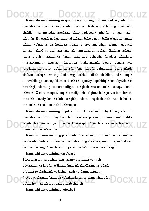 4Kurs ishi mavzusining maqsadi   Kurs ishining bosh maqsadi – yordamchi
maktablarda   matematika   fanidan   darsdan   tashqari   ishlarning   mazmuni,
shakllari   va   metodik   asoslarini   ilmiy-pedagogik   jihatdan   chuqur   tahlil
qilishdir. Bu orqali nafaqat mavjud holatga baho berish, balki o‘quvchilarning
bilim,   ko‘nikma   va   kompetensiyalarini   rivojlantirishga   xizmat   qiluvchi
samarali   shakl   va   usullarni   aniqlash   ham   nazarda   tutiladi.   Sinfdan   tashqari
ishlar   orqali   matematika   faniga   qiziqishni   oshirish,   darsdagi   bilimlarni
mustahkamlash,   mustaqil   fikrlashni   shakllantirish,   ijodiy   yondashuvni
rivojlantirish   asosiy   yo‘nalishlardan   biri   sifatida   belgilanadi.   Kurs   ishida
sinfdan   tashqari   mashg‘ulotlarning   tashkil   etilish   shakllari,   ular   orqali
o‘quvchilarga   qanday   bilimlar   berilishi,   qanday   topshiriqlardan   foydalanish
kerakligi,   ularning   samaradorligini   aniqlash   mexanizmlari   chuqur   tahlil
qilinadi.   Ushbu   maqsad   orqali   amaliyotchi   o‘qituvchilarga   yordam   berish,
metodik   tavsiyalar   ishlab   chiqish,   ularni   rejalashtirish   va   baholash
mezonlarini shakllantirish kutilmoqda.
Kurs ishi mavzusining obyekti    Ushbu kurs ishining obyekti – yordamchi
maktablarda   olib   borilayotgan   ta’lim-tarbiya   jarayoni,   xususan   matematika
fanidan tashqari faoliyat turlaridir. Ular orqali o‘quvchilarni rivojlantirishning
tizimli asoslari o‘rganiladi.
Kurs   ishi   mavzusining   predmeti   Kurs   ishining   predmeti   –   matematika
darslaridan tashqari  o‘tkaziladigan ishlarning shakllari, mazmuni, metodikasi
hamda ularning o‘quvchilar rivojlanishiga ta’siri va samaradorligidir.
Kurs ishi mavzusining vazifalari 
1. Darsdan tashqari ishlarning nazariy asoslarini yoritish
2. Matematika fanidan o‘tkaziladigan ish shakllarini tasniflash
3. Ularni rejalashtirish va tashkil etish yo‘llarini aniqlash
4. O‘quvchilarning bilim va ko‘nikmalariga ta’sirini tahlil qilish
5. Amaliy metodik tavsiyalar ishlab chiqish
Kurs ishi mavzusining metodlari  