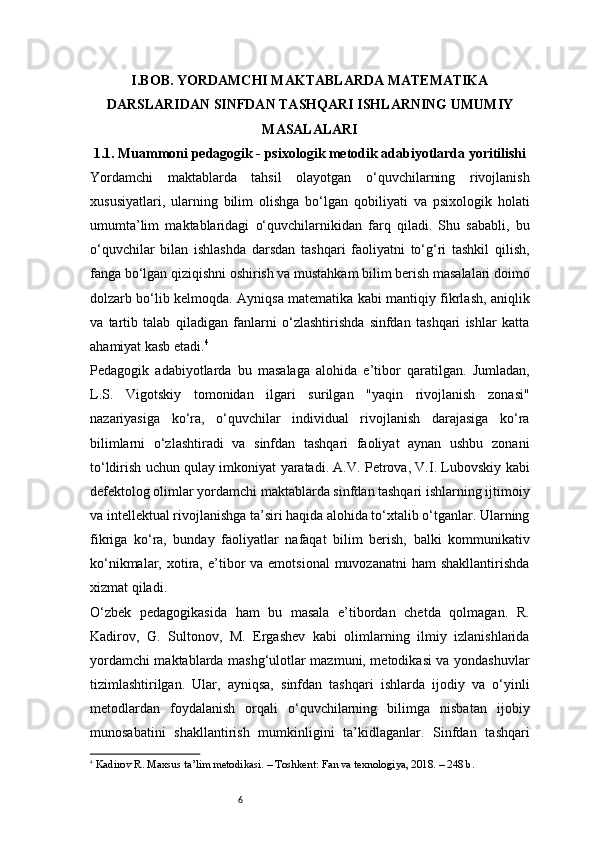 6I . BOB.   YORDAMCHI MAKTABLARDA MATEMATIKA
DARSLARIDAN SINFDAN TASHQARI ISHLARNING UMUMIY
MASALALARI
1.1. Muammoni pedagogik - psixologik metodik adabiyotlarda yoritilishi
Yordamchi   maktablarda   tahsil   olayotgan   o‘quvchilarning   rivojlanish
xususiyatlari,   ularning   bilim   olishga   bo‘lgan   qobiliyati   va   psixologik   holati
umumta’lim   maktablaridagi   o‘quvchilarnikidan   farq   qiladi.   Shu   sababli,   bu
o‘quvchilar   bilan   ishlashda   darsdan   tashqari   faoliyatni   to‘g‘ri   tashkil   qilish,
fanga bo‘lgan qiziqishni oshirish va mustahkam bilim berish masalalari doimo
dolzarb bo‘lib kelmoqda. Ayniqsa matematika kabi mantiqiy fikrlash, aniqlik
va   tartib   talab   qiladigan   fanlarni   o‘zlashtirishda   sinfdan   tashqari   ishlar   katta
ahamiyat kasb etadi. 4
Pedagogik   adabiyotlarda   bu   masalaga   alohida   e’tibor   qaratilgan.   Jumladan,
L.S.   Vigotskiy   tomonidan   ilgari   surilgan   "yaqin   rivojlanish   zonasi"
nazariyasiga   ko‘ra,   o‘quvchilar   individual   rivojlanish   darajasiga   ko‘ra
bilimlarni   o‘zlashtiradi   va   sinfdan   tashqari   faoliyat   aynan   ushbu   zonani
to‘ldirish uchun qulay imkoniyat yaratadi. A.V. Petrova, V.I. Lubovskiy kabi
defektolog olimlar yordamchi maktablarda sinfdan tashqari ishlarning ijtimoiy
va intellektual rivojlanishga ta’siri haqida alohida to‘xtalib o‘tganlar. Ularning
fikriga   ko‘ra,   bunday   faoliyatlar   nafaqat   bilim   berish,   balki   kommunikativ
ko‘nikmalar,  xotira,  e’tibor  va  emotsional   muvozanatni   ham  shakllantirishda
xizmat qiladi.
O‘zbek   pedagogikasida   ham   bu   masala   e’tibordan   chetda   qolmagan.   R.
Kadirov,   G.   Sultonov,   M.   Ergashev   kabi   olimlarning   ilmiy   izlanishlarida
yordamchi maktablarda mashg‘ulotlar mazmuni, metodikasi va yondashuvlar
tizimlashtirilgan.   Ular,   ayniqsa,   sinfdan   tashqari   ishlarda   ijodiy   va   o‘yinli
metodlardan   foydalanish   orqali   o‘quvchilarning   bilimga   nisbatan   ijobiy
munosabatini   shakllantirish   mumkinligini   ta’kidlaganlar.   Sinfdan   tashqari
4
  Kadirov R. Maxsus ta’lim metodikasi. – Toshkent: Fan va texnologiya, 2018. – 248 b. 