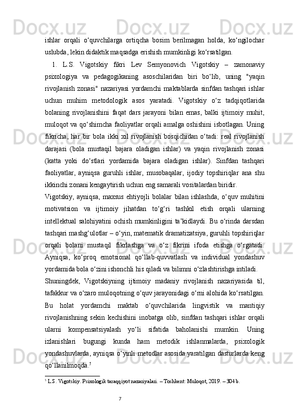 7ishlar   orqali   o‘quvchilarga   ortiqcha   bosim   berilmagan   holda,   ko‘ngilochar
uslubda, lekin didaktik maqsadga erishish mumkinligi ko‘rsatilgan.
1.   L.S.   Vigotskiy   fikri   Lev   Semyonovich   Vigotskiy   –   zamonaviy
psixologiya   va   pedagogikaning   asoschilaridan   biri   bo‘lib,   uning   "yaqin
rivojlanish   zonasi"   nazariyasi   yordamchi   maktablarda   sinfdan   tashqari   ishlar
uchun   muhim   metodologik   asos   yaratadi.   Vigotskiy   o‘z   tadqiqotlarida
bolaning   rivojlanishini   faqat   dars   jarayoni   bilan   emas,   balki   ijtimoiy   muhit,
muloqot va qo‘shimcha faoliyatlar orqali amalga oshishini isbotlagan. Uning
fikricha,   har   bir   bola   ikki   xil   rivojlanish   bosqichidan   o‘tadi:   real   rivojlanish
darajasi   (bola   mustaqil   bajara   oladigan   ishlar)   va   yaqin   rivojlanish   zonasi
(katta   yoki   do‘stlari   yordamida   bajara   oladigan   ishlar).   Sinfdan   tashqari
faoliyatlar,   ayniqsa   guruhli   ishlar,   musobaqalar,   ijodiy   topshiriqlar   ana   shu
ikkinchi zonani kengaytirish uchun eng samarali vositalardan biridir.
Vigotskiy,   ayniqsa,   maxsus   ehtiyojli   bolalar   bilan   ishlashda,   o‘quv   muhitini
motivatsion   va   ijtimoiy   jihatdan   to‘g‘ri   tashkil   etish   orqali   ularning
intellektual  salohiyatini  ochish  mumkinligini  ta’kidlaydi. Bu o‘rinda darsdan
tashqari mashg‘ulotlar – o‘yin, matematik dramatizatsiya, guruhli topshiriqlar
orqali   bolani   mustaqil   fikrlashga   va   o‘z   fikrini   ifoda   etishga   o‘rgatadi.
Ayniqsa,   ko‘proq   emotsional   qo‘llab-quvvatlash   va   individual   yondashuv
yordamida bola o‘zini ishonchli his qiladi va bilimni o‘zlashtirishga intiladi.
Shuningdek,   Vigotskiyning   ijtimoiy   madaniy   rivojlanish   nazariyasida   til,
tafakkur va o‘zaro muloqotning o‘quv jarayonidagi o‘rni alohida ko‘rsatilgan.
Bu   holat   yordamchi   maktab   o‘quvchilarida   lingvistik   va   mantiqiy
rivojlanishning   sekin   kechishini   inobatga   olib,   sinfdan   tashqari   ishlar   orqali
ularni   kompensatsiyalash   yo‘li   sifatida   baholanishi   mumkin.   Uning
izlanishlari   bugungi   kunda   ham   metodik   ishlanmalarda,   psixologik
yondashuvlarda, ayniqsa o‘yinli metodlar asosida yaratilgan dasturlarda keng
qo‘llanilmoqda. 5
5
  L.S. Vigotskiy. Psixologik taraqqiyot nazariyalari. – Toshkent: Muloqot, 2019. – 304 b. 