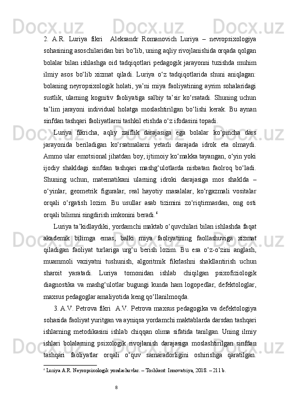 82.   A.R.   Luriya   fikri     Aleksandr   Romanovich   Luriya   –   nevropsixologiya
sohasining asoschilaridan biri bo‘lib, uning aqliy rivojlanishida orqada qolgan
bolalar   bilan   ishlashga   oid   tadqiqotlari   pedagogik   jarayonni   tuzishda   muhim
ilmiy   asos   bo‘lib   xizmat   qiladi.   Luriya   o‘z   tadqiqotlarida   shuni   aniqlagan:
bolaning  neyropsixologik  holati,  ya’ni  miya  faoliyatining  ayrim  sohalaridagi
sustlik,   ularning   kognitiv   faoliyatiga   salbiy   ta’sir   ko‘rsatadi.   Shuning   uchun
ta’lim   jarayoni   individual   holatga   moslashtirilgan   bo‘lishi   kerak.   Bu   aynan
sinfdan tashqari faoliyatlarni tashkil etishda o‘z ifodasini topadi.
Luriya   fikricha,   aqliy   zaiflik   darajasiga   ega   bolalar   ko‘pincha   dars
jarayonida   beriladigan   ko‘rsatmalarni   yetarli   darajada   idrok   eta   olmaydi.
Ammo ular emotsional jihatdan boy, ijtimoiy ko‘makka tayangan, o‘yin yoki
ijodiy   shakldagi   sinfdan   tashqari   mashg‘ulotlarda   nisbatan   faolroq   bo‘ladi.
Shuning   uchun,   matematikani   ularning   idroki   darajasiga   mos   shaklda   –
o‘yinlar,   geometrik   figuralar,   real   hayotiy   masalalar,   ko‘rgazmali   vositalar
orqali   o‘rgatish   lozim.   Bu   usullar   asab   tizimini   zo‘riqtirmasdan,   ong   osti
orqali bilimni singdirish imkonini beradi. 6
Luriya ta’kidlaydiki, yordamchi maktab o‘quvchilari bilan ishlashda faqat
akademik   bilimga   emas,   balki   miya   faoliyatining   faollashuviga   xizmat
qiladigan   faoliyat   turlariga   urg‘u   berish   lozim.   Bu   esa   o‘z-o‘zini   anglash,
muammoli   vaziyatni   tushunish,   algoritmik   fikrlashni   shakllantirish   uchun
sharoit   yaratadi.   Luriya   tomonidan   ishlab   chiqilgan   psixofiziologik
diagnostika   va   mashg‘ulotlar   bugungi   kunda   ham   logopedlar,   defektologlar,
maxsus pedagoglar amaliyotida keng qo‘llanilmoqda.
3.  A.V. Petrova  fikri     A.V. Petrova  maxsus  pedagogika va defektologiya
sohasida faoliyat yuritgan va ayniqsa yordamchi maktablarda darsdan tashqari
ishlarning   metodikasini   ishlab   chiqqan   olima   sifatida   tanilgan.   Uning   ilmiy
ishlari   bolalarning   psixologik   rivojlanish   darajasiga   moslashtirilgan   sinfdan
tashqari   faoliyatlar   orqali   o‘quv   samaradorligini   oshirishga   qaratilgan.
6
  Luriya A.R. Neyropsixologik yondashuvlar. – Toshkent: Innovatsiya, 2018. – 211 b. 