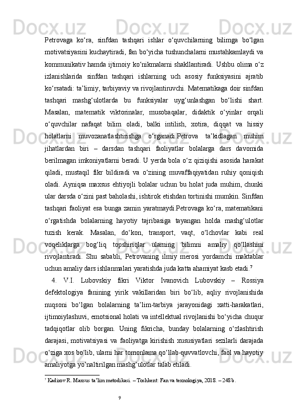 9Petrovaga   ko‘ra,   sinfdan   tashqari   ishlar   o‘quvchilarning   bilimga   bo‘lgan
motivatsiyasini kuchaytiradi, fan bo‘yicha tushunchalarni mustahkamlaydi va
kommunikativ hamda ijtimoiy ko‘nikmalarni shakllantiradi.   Ushbu olima o‘z
izlanishlarida   sinfdan   tashqari   ishlarning   uch   asosiy   funksiyasini   ajratib
ko‘rsatadi: ta’limiy, tarbiyaviy va rivojlantiruvchi. Matematikaga doir sinfdan
tashqari   mashg‘ulotlarda   bu   funksiyalar   uyg‘unlashgan   bo‘lishi   shart.
Masalan,   matematik   viktorinalar,   musobaqalar,   didaktik   o‘yinlar   orqali
o‘quvchilar   nafaqat   bilim   oladi,   balki   intilish,   xotira,   diqqat   va   hissiy
holatlarni   muvozanatlashtirishga   o‘rganadi.Petrova   ta’kidlagan   muhim
jihatlardan   biri   –   darsdan   tashqari   faoliyatlar   bolalarga   dars   davomida
berilmagan imkoniyatlarni beradi. U yerda bola o‘z qiziqishi asosida harakat
qiladi,   mustaqil   fikr   bildiradi   va   o‘zining   muvaffaqiyatidan   ruhiy   qoniqish
oladi.   Ayniqsa   maxsus   ehtiyojli   bolalar   uchun   bu   holat   juda   muhim,   chunki
ular darsda o‘zini past baholashi, ishtirok etishdan tortinishi mumkin. Sinfdan
tashqari   faoliyat   esa  bunga  zamin yaratmaydi.Petrovaga  ko‘ra, matematikani
o‘rgatishda   bolalarning   hayotiy   tajribasiga   tayangan   holda   mashg‘ulotlar
tuzish   kerak.   Masalan,   do‘kon,   transport,   vaqt,   o‘lchovlar   kabi   real
voqeliklarga   bog‘liq   topshiriqlar   ularning   bilimni   amaliy   qo‘llashini
rivojlantiradi.   Shu   sababli,   Petrovaning   ilmiy   merosi   yordamchi   maktablar
uchun amaliy dars ishlanmalari yaratishda juda katta ahamiyat kasb etadi. 7
4.   V.I.   Lubovskiy   fikri   Viktor   Ivanovich   Lubovskiy   –   Rossiya
defektologiya   fanining   yirik   vakillaridan   biri   bo‘lib,   aqliy   rivojlanishida
nuqsoni   bo‘lgan   bolalarning   ta’lim-tarbiya   jarayonidagi   xatti-harakatlari,
ijtimoiylashuvi, emotsional holati va intellektual rivojlanishi bo‘yicha chuqur
tadqiqotlar   olib   borgan.   Uning   fikricha,   bunday   bolalarning   o‘zlashtirish
darajasi,   motivatsiyasi   va   faoliyatga   kirishish   xususiyatlari   sezilarli   darajada
o‘ziga xos bo‘lib, ularni har tomonlama qo‘llab-quvvatlovchi, faol va hayotiy
amaliyotga yo‘naltirilgan mashg‘ulotlar talab etiladi.
7
  Kadirov R. Maxsus ta’lim metodikasi. – Toshkent: Fan va texnologiya, 2018. – 248 b. 