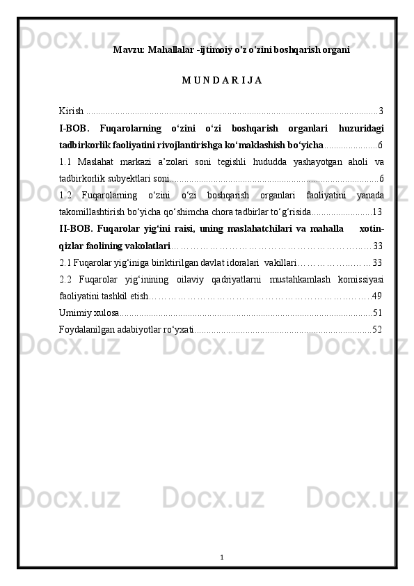 Mavzu: Mahallalar -ijtimoiy o'z o'zini boshqarish organi 
M U N D A R I J A
Kirish ........................................................................................................................3
I-BOB.   Fuqarolarning   o‘zini   o‘zi   boshqarish   organlari   huzuridagi
tadbirkorlik faoliyatini rivojlantirishga ko‘maklashish bo‘yicha ......................6
1.1   Maslahat   markazi   a’zolari   soni   tegishli   hududda   yashayotgan   aholi   va
tadbirkorlik subyektlari soni......................................................................................6
1.2   Fuqarolarning   o‘zini   o‘zi   boshqarish   organlari   faoliyatini   yanada
takomillashtirish bo‘yicha qo‘shimcha chora tadbirlar to‘g‘risida.........................13
II-BOB.   Fuqarolar   yig‘ini   raisi,   uning   maslahatchilari   va   mahalla         xotin-
qizlar faolining vakolatlari …………………………………………………...…33
2.1 Fuqarolar yig‘iniga biriktirilgan davlat idoralari  vakillari……………...……33
2.2   Fuqarolar   yig‘inining   oilaviy   qadriyatlarni   mustahkamlash   komissiyasi
faoliyatini tashkil etish……………………………………………………..……..49
Umimiy xulosa........................................................................................................51
Foydalanilgan adabiyotlar ro‘yxati.........................................................................52
1 