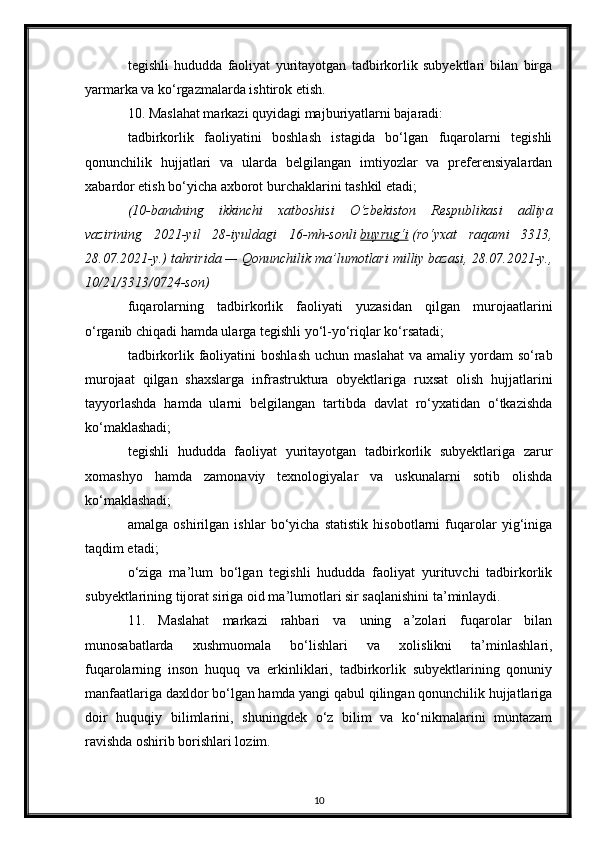 tegishli   hududda   faoliyat   yuritayotgan   tadbirkorlik   subyektlari   bilan   birga
yarmarka va ko‘rgazmalarda ishtirok etish.
10. Maslahat markazi quyidagi majburiyatlarni bajaradi:
tadbirkorlik   faoliyatini   boshlash   istagida   bo‘lgan   fuqarolarni   tegishli
qonunchilik   hujjatlari   va   ularda   belgilangan   imtiyozlar   va   preferensiyalardan
xabardor etish bo‘yicha axborot burchaklarini tashkil etadi;
(10-bandning   ikkinchi   xatboshisi   O‘zbekiston   Respublikasi   adliya
vazirining   2021-yil   28-iyuldagi   16-mh-sonli   buyrug‘i   (ro‘yxat   raqami   3313,
28.07.2021-y.) tahririda — Qonunchilik ma’lumotlari milliy bazasi, 28.07.2021-y.,
10/21/3313/0724-son)
fuqarolarning   tadbirkorlik   faoliyati   yuzasidan   qilgan   murojaatlarini
o‘rganib chiqadi hamda ularga tegishli yo‘l-yo‘riqlar ko‘rsatadi;
tadbirkorlik faoliyatini  boshlash   uchun  maslahat   va amaliy  yordam  so‘rab
murojaat   qilgan   shaxslarga   infrastruktura   obyektlariga   ruxsat   olish   hujjatlarini
tayyorlashda   hamda   ularni   belgilangan   tartibda   davlat   ro‘yxatidan   o‘tkazishda
ko‘maklashadi;
tegishli   hududda   faoliyat   yuritayotgan   tadbirkorlik   subyektlariga   zarur
xomashyo   hamda   zamonaviy   texnologiyalar   va   uskunalarni   sotib   olishda
ko‘maklashadi;
amalga   oshirilgan   ishlar   bo‘yicha   statistik   hisobotlarni   fuqarolar   yig‘iniga
taqdim etadi;
o‘ziga   ma’lum   bo‘lgan   tegishli   hududda   faoliyat   yurituvchi   tadbirkorlik
subyektlarining tijorat siriga oid ma’lumotlari sir saqlanishini ta’minlaydi.
11.   Maslahat   markazi   rahbari   va   uning   a’zolari   fuqarolar   bilan
munosabatlarda   xushmuomala   bo‘lishlari   va   xolislikni   ta’minlashlari,
fuqarolarning   inson   huquq   va   erkinliklari,   tadbirkorlik   subyektlarining   qonuniy
manfaatlariga daxldor bo‘lgan hamda yangi qabul qilingan qonunchilik hujjatlariga
doir   huquqiy   bilimlarini,   shuningdek   o‘z   bilim   va   ko‘nikmalarini   muntazam
ravishda oshirib borishlari lozim.
10 