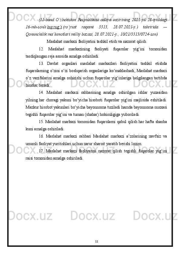 (11-band   O‘zbekiston   Respublikasi   adliya   vazirining   2021-yil   28-iyuldagi
16-mh-sonli   buyrug‘i   (ro‘yxat   raqami   3313,   28.07.2021-y.)   tahririda   —
Qonunchilik ma’lumotlari milliy bazasi, 28.07.2021-y., 10/21/3313/0724-son)
Maslahat markazi faoliyatini tashkil etish va nazorat qilish
12.   Maslahat   markazining   faoliyati   fuqarolar   yig‘ini   tomonidan
tasdiqlangan reja asosida amalga oshiriladi.
13.   Davlat   organlari   maslahat   markazlari   faoliyatini   tashkil   etishda
fuqarolarning o‘zini o‘zi boshqarish organlariga ko‘maklashadi, Maslahat markazi
o‘z vazifalarini  amalga oshirishi  uchun fuqarolar yig‘inlariga belgilangan tartibda
binolar beradi.
14.   Maslahat   markazi   rahbarining   amalga   oshirilgan   ishlar   yuzasidan
yilning har choragi yakuni bo‘yicha hisoboti fuqarolar yig‘ini majlisida eshitiladi.
Mazkur hisobot yakunlari bo‘yicha bayonnoma tuziladi hamda bayonnoma nusxasi
tegishli fuqarolar yig‘ini va tuman (shahar) hokimligiga yuboriladi.
15. Maslahat  markazi tomonidan fuqarolarni qabul qilish har hafta shanba
kuni amalga oshiriladi.
16.   Maslahat   markazi   rahbari   Maslahat   markazi   a’zolarining   xavfsiz   va
unumli faoliyat yuritishlari uchun zarur sharoit yaratib berishi lozim.
17.   Maslahat   markazi   faoliyatini   nazorat   qilish   tegishli   fuqarolar   yig‘ini
raisi tomonidan amalga oshiriladi.
11 