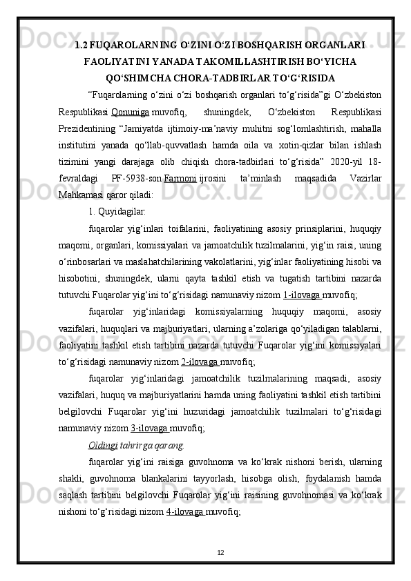 1.2   FUQAROLARNING O‘ZINI O‘ZI BOSHQARISH ORGANLARI
FAOLIYATINI YANADA TAKOMILLASHTIRISH BO‘YICHA
QO‘SHIMCHA CHORA-TADBIRLAR TO‘G‘RISIDA
“Fuqarolarning   o‘zini   o‘zi   boshqarish   organlari   to‘g‘risida”gi   O‘zbekiston
Respublikasi   Qonuniga   muvofiq,   shuningdek,   O‘zbekiston   Respublikasi
Prezidentining   “Jamiyatda   ijtimoiy-ma’naviy   muhitni   sog‘lomlashtirish,   mahalla
institutini   yanada   qo‘llab-quvvatlash   hamda   oila   va   xotin-qizlar   bilan   ishlash
tizimini   yangi   darajaga   olib   chiqish   chora-tadbirlari   to‘g‘risida”   2020-yil   18-
fevraldagi   PF-5938-son   Farmoni   ijrosini   ta’minlash   maqsadida   Vazirlar
Mahkamasi qaror qiladi:
1. Quyidagilar:
fuqarolar   yig‘inlari   toifalarini,   faoliyatining   asosiy   prinsiplarini,   huquqiy
maqomi, organlari, komissiyalari  va jamoatchilik tuzilmalarini, yig‘in raisi, uning
o‘rinbosarlari va maslahatchilarining vakolatlarini, yig‘inlar faoliyatining hisobi va
hisobotini,   shuningdek,   ularni   qayta   tashkil   etish   va   tugatish   tartibini   nazarda
tutuvchi Fuqarolar yig‘ini to‘g‘risidagi namunaviy nizom   1-ilovaga        muvofiq;
fuqarolar   yig‘inlaridagi   komissiyalarning   huquqiy   maqomi,   asosiy
vazifalari, huquqlari va majburiyatlari, ularning a’zolariga qo‘yiladigan talablarni,
faoliyatini   tashkil   etish   tartibini   nazarda   tutuvchi   Fuqarolar   yig‘ini   komissiyalari
to‘g‘risidagi namunaviy nizom   2-ilovaga        muvofiq;
fuqarolar   yig‘inlaridagi   jamoatchilik   tuzilmalarining   maqsadi,   asosiy
vazifalari, huquq va majburiyatlarini hamda uning faoliyatini tashkil etish tartibini
belgilovchi   Fuqarolar   yig‘ini   huzuridagi   jamoatchilik   tuzilmalari   to‘g‘risidagi
namunaviy nizom   3-ilovaga        muvofiq;
Oldingi   tahrirga   qarang.
fuqarolar   yig‘ini   raisiga   guvohnoma   va   ko‘krak   nishoni   berish,   ularning
shakli,   guvohnoma   blankalarini   tayyorlash,   hisobga   olish,   foydalanish   hamda
saqlash   tartibini   belgilovchi   Fuqarolar   yig‘ini   raisining   guvohnomasi   va   ko‘krak
nishoni to‘g‘risidagi nizom   4-ilovaga        muvofiq;
12 