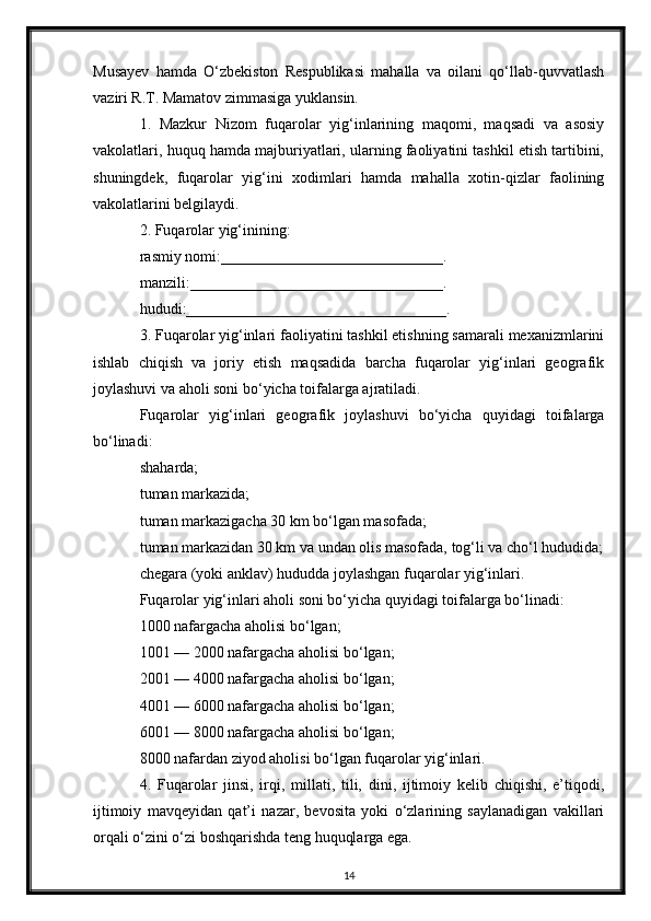 Musayev   hamda   O‘zbekiston   Respublikasi   mahalla   va   oilani   qo‘llab-quvvatlash
vaziri R.T. Mamatov zimmasiga yuklansin.
1.   Mazkur   Nizom   fuqarolar   yig‘inlarining   maqomi,   maqsadi   va   asosiy
vakolatlari, huquq hamda majburiyatlari, ularning faoliyatini tashkil etish tartibini,
shuningdek,   fuqarolar   yig‘ini   xodimlari   hamda   mahalla   xotin-qizlar   faolining
vakolatlarini belgilaydi.
2. Fuqarolar yig‘inining:
rasmiy nomi:_____________________________.
manzili:_________________________________.
hududi:__________________________________.
3. Fuqarolar yig‘inlari faoliyatini tashkil etishning samarali mexanizmlarini
ishlab   chiqish   va   joriy   etish   maqsadida   barcha   fuqarolar   yig‘inlari   geografik
joylashuvi va aholi soni bo‘yicha toifalarga ajratiladi.
Fuqarolar   yig‘inlari   geografik   joylashuvi   bo‘yicha   quyidagi   toifalarga
bo‘linadi:
shaharda;
tuman markazida;
tuman markazigacha 30 km bo‘lgan masofada;
tuman markazidan 30 km va undan olis masofada, tog‘li va cho‘l hududida;
chegara (yoki anklav) hududda joylashgan fuqarolar yig‘inlari.
Fuqarolar yig‘inlari aholi soni bo‘yicha quyidagi toifalarga bo‘linadi:
1000 nafargacha aholisi bo‘lgan;
1001 — 2000 nafargacha aholisi bo‘lgan;
2001 — 4000 nafargacha aholisi bo‘lgan;
4001 — 6000 nafargacha aholisi bo‘lgan;
6001 — 8000 nafargacha aholisi bo‘lgan;
8000 nafardan ziyod aholisi bo‘lgan fuqarolar yig‘inlari.
4.   Fuqarolar   jinsi,   irqi,   millati,   tili,   dini,   ijtimoiy   kelib   chiqishi,   e’tiqodi,
ijtimoiy   mavqeyidan   qat’i   nazar,   bevosita   yoki   o‘zlarining   saylanadigan   vakillari
orqali o‘zini o‘zi boshqarishda teng huquqlarga ega.
14 